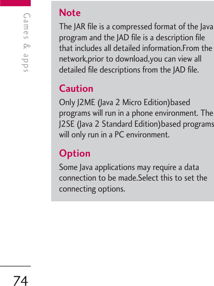 NoteThe JAR file is a compressed format of the Javaprogram and the JAD file is a description filethat includes all detailed information.From thenetwork,prior to download,you can view alldetailed file descriptions from the JAD file.CautionOnly J2ME (Java 2 Micro Edition)basedprograms will run in a phone environment. TheJ2SE (Java 2 Standard Edition)based programswill only run in a PC environment.OptionSome Java applications may require a dataconnection to be made.Select this to set theconnecting options.Games &amp; appsGames &amp; apps74
