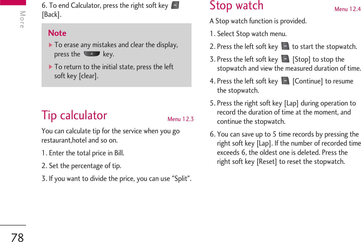 6. To end Calculator, press the right soft key [Back].Tip calculator Menu 12.3You can calculate tip for the service when you gorestaurant,hotel and so on.1. Enter the total price in Bill.2. Set the percentage of tip.3. If you want to divide the price, you can use &quot;Split&quot;.Stop watch Menu 12.4A Stop watch function is provided.1. Select Stop watch menu.2. Press the left soft key  to start the stopwatch.3. Press the left soft key  [Stop] to stop thestopwatch and view the measured duration of time.4. Press the left soft key  [Continue] to resumethe stopwatch.5. Press the right soft key [Lap] during operation torecord the duration of time at the moment, andcontinue the stopwatch.6. You can save up to 5 time records by pressing theright soft key [Lap]. If the number of recorded timeexceeds 6, the oldest one is deleted. Press theright soft key [Reset] to reset the stopwatch.MoreMore78Note]To erase any mistakes and clear the display,press the  key.]To return to the initial state, press the leftsoft key [clear].