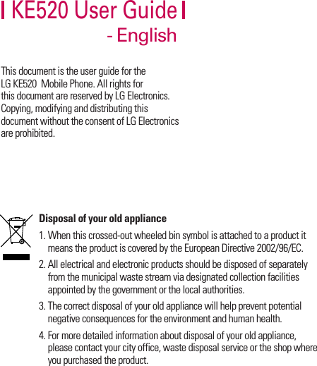 KE520 User Guide- EnglishThis document is the user guide for the LG KE520  Mobile Phone. All rights for this document are reserved by LG Electronics. Copying, modifying and distributing this document without the consent of LG Electronics are prohibited.Disposal of your old appliance1. When this crossed-out wheeled bin symbol is attached to a product it means the product is covered by the European Directive 2002/96/EC.2. All electrical and electronic products should be disposed of separately from the municipal waste stream via designated collection facilities appointed by the government or the local authorities.3. The correct disposal of your old appliance will help prevent potential negative consequences for the environment and human health.4. For more detailed information about disposal of your old appliance, please contact your city office, waste disposal service or the shop where you purchased the product.