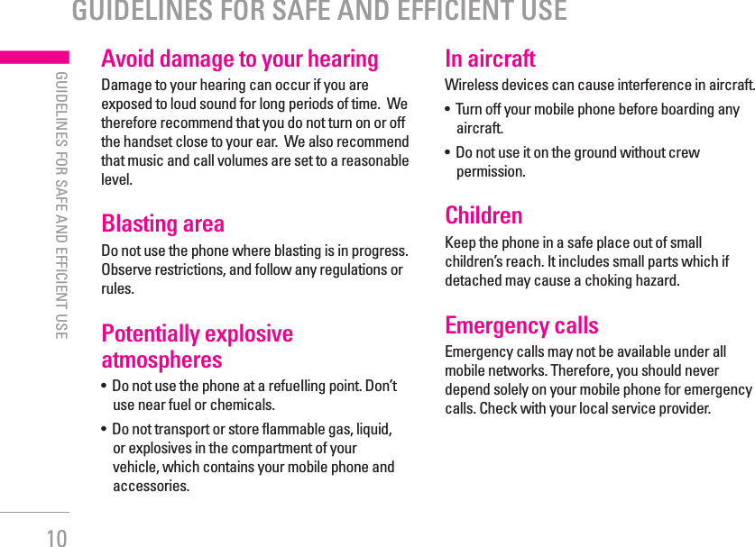 10GUIDELINES FOR SAFE AND EFFICIENT USE| GUIDELINES FOR SAFE AND EFFICIENT USEAvoid damage to your hearingDamage to your hearing can occur if you are exposed to loud sound for long periods of time.  We therefore recommend that you do not turn on or off the handset close to your ear.  We also recommend that music and call volumes are set to a reasonable level.Blasting areaDo not use the phone where blasting is in progress. Observe restrictions, and follow any regulations or rules.Potentially explosive atmospheres•   Do not use the phone at a refueIling point. Don’t use near fuel or chemicals.•   Do not transport or store flammable gas, liquid, or explosives in the compartment of your vehicle, which contains your mobile phone and accessories.In aircraftWireless devices can cause interference in aircraft.•   Turn off your mobile phone before boarding any aircraft.•   Do not use it on the ground without crew permission.ChildrenKeep the phone in a safe place out of small children’s reach. It includes small parts which if detached may cause a choking hazard.Emergency callsEmergency calls may not be available under all mobile networks. Therefore, you should never depend solely on your mobile phone for emergency calls. Check with your local service provider.