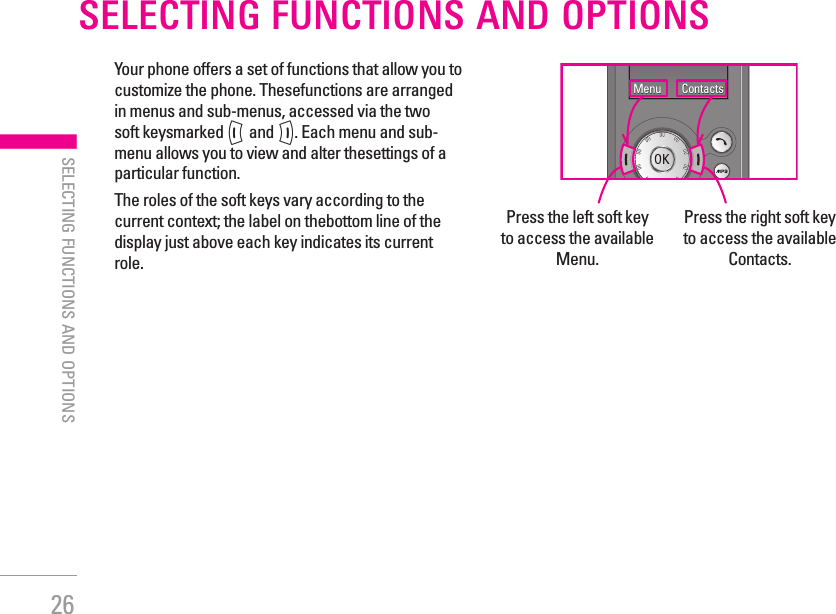 26SELECTING FUNCTIONS AND OPTIONSYour phone offers a set of functions that allow you to customize the phone. Thesefunctions are arranged in menus and sub-menus, accessed via the two soft keysmarked &lt; and &gt;. Each menu and sub-menu allows you to view and alter thesettings of a particular function.The roles of the soft keys vary according to the current context; the label on thebottom line of the display just above each key indicates its current role.Press the left soft key to access the available Menu.Press the right soft key to access the available Contacts.| SELECTING FUNCTIONS AND OPTIONSMenu Contacts