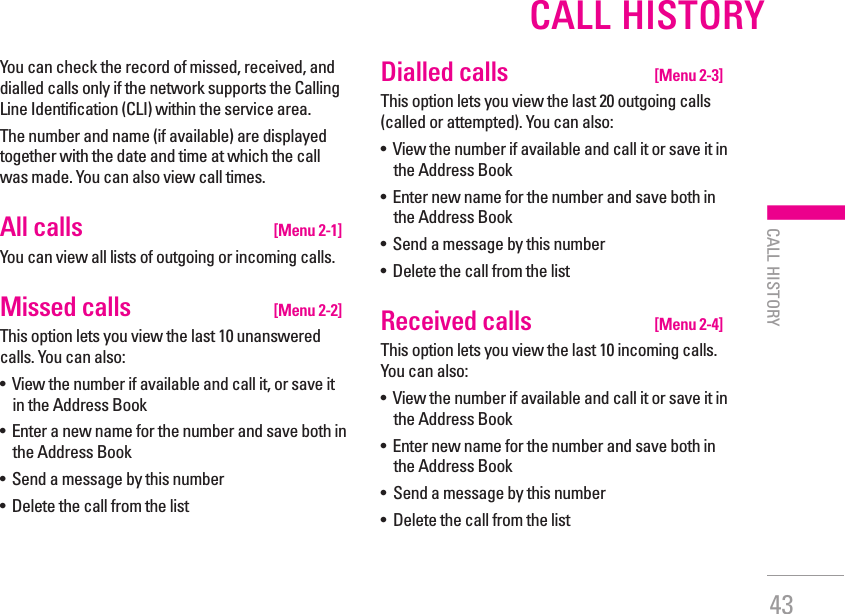 43CALL HISTORY| CALL HISTORYYou can check the record of missed, received, and dialled calls only if the network supports the Calling Line Identification (CLI) within the service area.The number and name (if available) are displayed together with the date and time at which the call was made. You can also view call times.All calls   [Menu 2-1]You can view all lists of outgoing or incoming calls.Missed calls   [Menu 2-2]This option lets you view the last 10 unanswered calls. You can also:•   View the number if available and call it, or save it in the Address Book•   Enter a new name for the number and save both in the Address Book•   Send a message by this number•   Delete the call from the listDialled calls   [Menu 2-3]This option lets you view the last 20 outgoing calls (called or attempted). You can also:•   View the number if available and call it or save it in the Address Book•   Enter new name for the number and save both in the Address Book•   Send a message by this number•   Delete the call from the listReceived calls   [Menu 2-4]This option lets you view the last 10 incoming calls. You can also:•   View the number if available and call it or save it in the Address Book•   Enter new name for the number and save both in the Address Book•  Send a message by this number•  Delete the call from the list