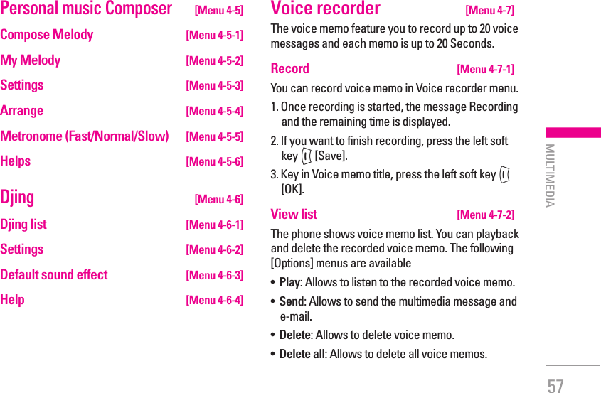 57Personal music Composer [Menu 4-5]Compose Melody   [Menu 4-5-1]My Melody   [Menu 4-5-2]Settings  [Menu 4-5-3]Arrange  [Menu 4-5-4]Metronome (Fast/Normal/Slow)  [Menu 4-5-5]Helps  [Menu 4-5-6]Djing [Menu 4-6]Djing list  [Menu 4-6-1]Settings  [Menu 4-6-2]Default sound effect  [Menu 4-6-3]Help  [Menu 4-6-4]Voice recorder  [Menu 4-7]The voice memo feature you to record up to 20 voice messages and each memo is up to 20 Seconds.Record   [Menu 4-7-1]You can record voice memo in Voice recorder menu.1.  Once recording is started, the message Recording and the remaining time is displayed.2.  If you want to finish recording, press the left soft key &lt; [Save].3.  Key in Voice memo title, press the left soft key &lt; [OK].View list   [Menu 4-7-2]The phone shows voice memo list. You can playback and delete the recorded voice memo. The following [Options] menus are available•   Play: Allows to listen to the recorded voice memo.•   Send: Allows to send the multimedia message and e-mail.•   Delete: Allows to delete voice memo.•   Delete all: Allows to delete all voice memos.| MULTIMEDIA