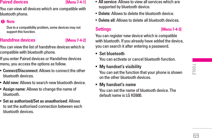69Paired devices  [Menu 7-4-1]You can view all devices which are compatible with bluetooth phone.!  NoteDue to a compatibility problem, some devices may not support this function.Handsfree devices  [Menu 7-4-2]You can view the list of handsfree devices which is compatible with bluetooth phone.If you enter Paired devices or Handsfree devices menu, you access the options as follow.•   Connect/Disconnect: Allows to connect the other bluetooth devices.•   Add new: Allows to search new bluetooth device.•   Assign name: Allows to change the name of bluetooth.•   Set as authorised/Set as unauthorised: Allows to set the authorised connection between each bluetooth devices.•   All service: Allows to view all services which are supported by bluetooth device.•   Delete: Allows to delete the bluetooth device.•   Delete all: Allows to delete all bluetooth devices.Settings  [Menu 7-4-3]You can register new device which is compatible with bluetooth. If you already have added the device, you can search it after entering a password.•   Set bluetoothYou can activate or cancel bluetooth function.•   My handset’s visibilityYou can set the function that your phone is shown on the other bluetooth devices.•   My handset’s nameYou can set the name of bluetooth device. The default name is LG KE600.| TOOLS
