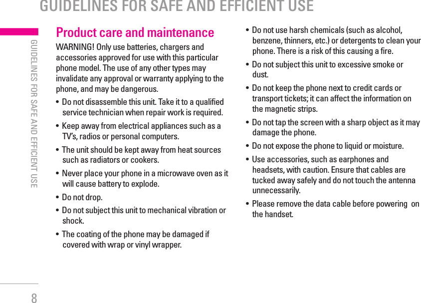 8| GUIDELINES FOR SAFE AND EFFICIENT USEProduct care and maintenanceWARNING! Only use batteries, chargers and accessories approved for use with this particular phone model. The use of any other types may invalidate any approval or warranty applying to the phone, and may be dangerous.•   Do not disassemble this unit. Take it to a qualified service technician when repair work is required.•   Keep away from electrical appliances such as a TV’s, radios or personal computers.•   The unit should be kept away from heat sources such as radiators or cookers.•   Never place your phone in a microwave oven as it will cause battery to explode.•   Do not drop.•   Do not subject this unit to mechanical vibration or shock.•   The coating of the phone may be damaged if covered with wrap or vinyl wrapper.•   Do not use harsh chemicals (such as alcohol, benzene, thinners, etc.) or detergents to clean your phone. There is a risk of this causing a fire.•   Do not subject this unit to excessive smoke or dust.•   Do not keep the phone next to credit cards or transport tickets; it can affect the information on the magnetic strips.•   Do not tap the screen with a sharp object as it may damage the phone.•   Do not expose the phone to liquid or moisture.•   Use accessories, such as earphones and headsets, with caution. Ensure that cables are tucked away safely and do not touch the antenna unnecessarily.•   Please remove the data cable before powering  on the handset.GUIDELINES FOR SAFE AND EFFICIENT USE