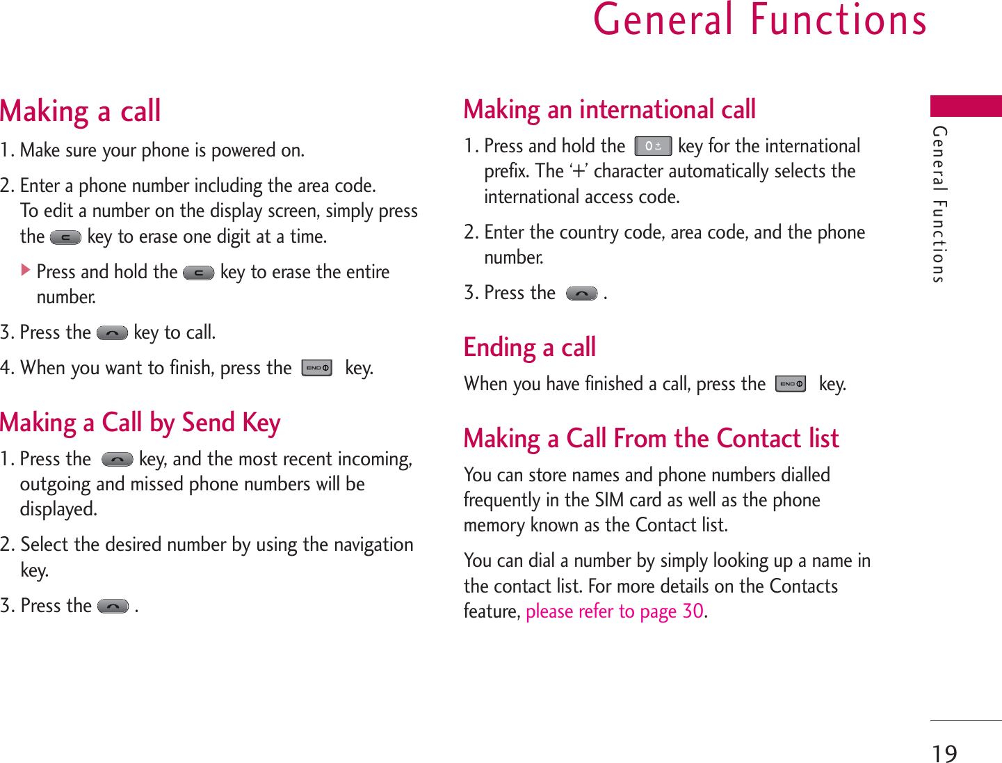 General Functions19General FunctionsMaking a call1. Make sure your phone is powered on.2. Enter a phone number including the area code. To edit a number on the display screen, simply pressthe key to erase one digit at a time.]Press and hold the key to erase the entirenumber.3. Press thekey to call.4. When you want to finish, press the  key.Making a Call by Send Key1. Press the key, and the most recent incoming,outgoing and missed phone numbers will bedisplayed.2. Select the desired number by using the navigationkey.3. Press the.Making an international call1. Press and hold the  key for the internationalprefix. The ‘+’ character automatically selects theinternational access code.2. Enter the country code, area code, and the phonenumber.3. Press the.Ending a callWhen you have finished a call, press the key.Making a Call From the Contact listYou can store names and phone numbers dialledfrequently in the SIM card as well as the phonememory known as the Contact list.You can dial a number by simply looking up a name inthe contact list. For more details on the Contactsfeature, please refer to page 30.
