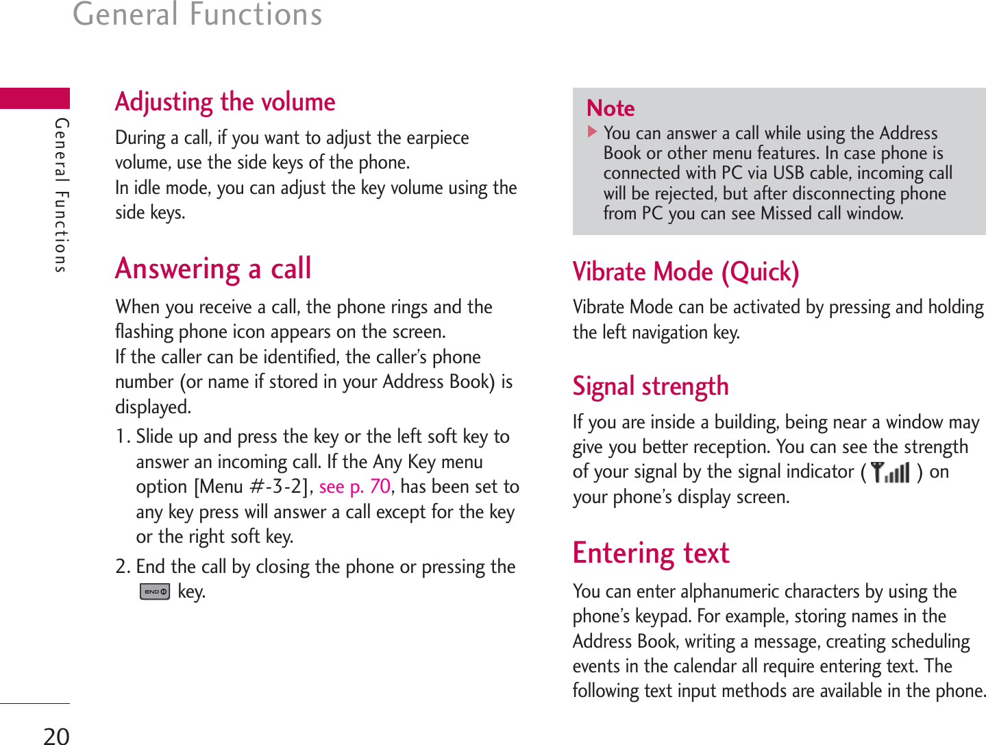 General Functions20General FunctionsAdjusting the volumeDuring a call, if you want to adjust the earpiecevolume, use the side keys of the phone.In idle mode, you can adjust the key volume using theside keys.Answering a callWhen you receive a call, the phone rings and theflashing phone icon appears on the screen.If the caller can be identified, the caller’s phonenumber (or name if stored in your Address Book) isdisplayed.1. Slide up and press the key or the left soft key toanswer an incoming call. If the Any Key menuoption [Menu #-3-2], see p. 70, has been set toany key press will answer a call except for the keyor the right soft key.2. End the call by closing the phone or pressing thekey.Vibrate Mode (Quick)Vibrate Mode can be activated by pressing and holdingthe left navigation key.Signal strengthIf you are inside a building, being near a window maygive you better reception. You can see the strengthof your signal by the signal indicator ( ) onyour phone’s display screen.Entering textYou can enter alphanumeric characters by using thephone’s keypad. For example, storing names in theAddress Book, writing a message, creating schedulingevents in the calendar all require entering text. Thefollowing text input methods are available in the phone.Note]You can answer a call while using the AddressBook or other menu features. In case phone isconnected with PC via USB cable, incoming callwill be rejected, but after disconnecting phonefrom PC you can see Missed call window.
