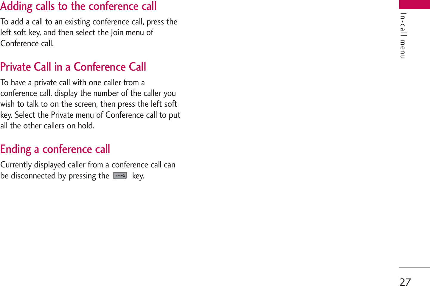 27In-call menuAdding calls to the conference callTo add a call to an existing conference call, press theleft soft key, and then select the Join menu ofConference call.Private Call in a Conference CallTo have a private call with one caller from aconference call, display the number of the caller youwish to talk to on the screen, then press the left softkey. Select the Private menu of Conference call to putall the other callers on hold.Ending a conference callCurrently displayed caller from a conference call canbe disconnected by pressing the  key.