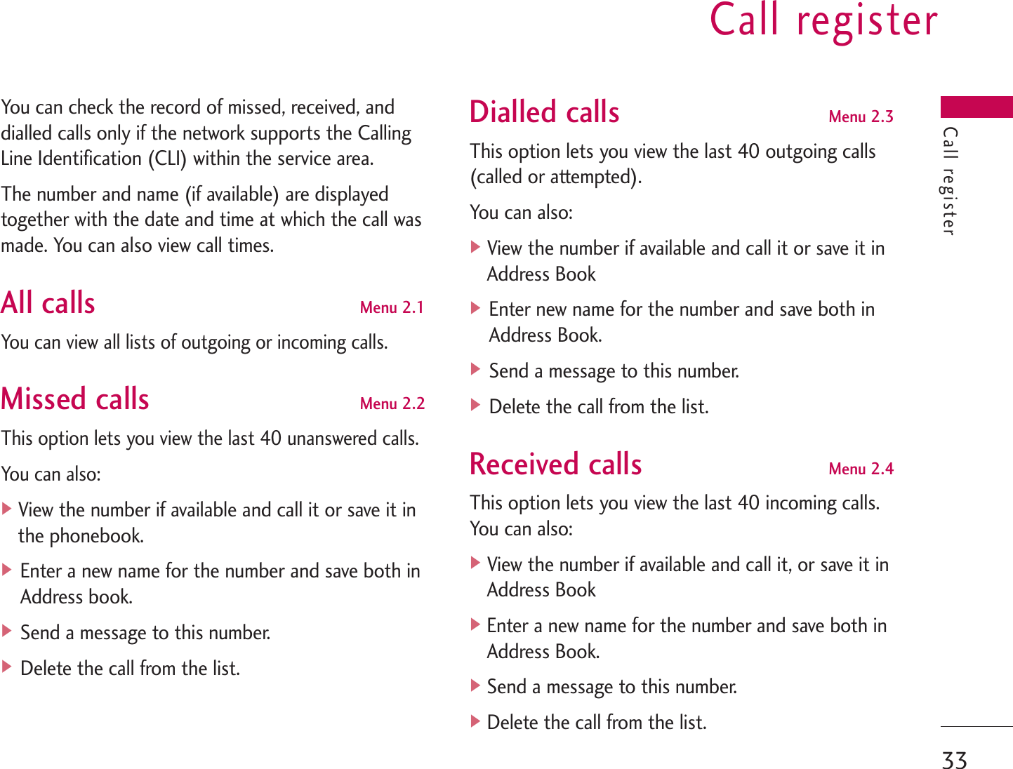 Call register33Call registerYou can check the record of missed, received, anddialled calls only if the network supports the CallingLine Identification (CLI) within the service area.The number and name (if available) are displayedtogether with the date and time at which the call wasmade. You can also view call times.All callsMenu 2.1You can view all lists of outgoing or incoming calls.Missed callsMenu 2.2This option lets you view the last 40 unanswered calls.You can also:]View the number if available and call it or save it inthe phonebook.] Enter a new name for the number and save both inAddress book.] Send a message to this number.] Delete the call from the list.Dialled callsMenu 2.3This option lets you view the last 40 outgoing calls(called or attempted). You can also:]View the number if available and call it or save it inAddress Book] Enter new name for the number and save both inAddress Book.] Send a message to this number.] Delete the call from the list.Received callsMenu 2.4This option lets you view the last 40 incoming calls.You can also:]View the number if available and call it, or save it inAddress Book]Enter a new name for the number and save both inAddress Book.]Send a message to this number.]Delete the call from the list.