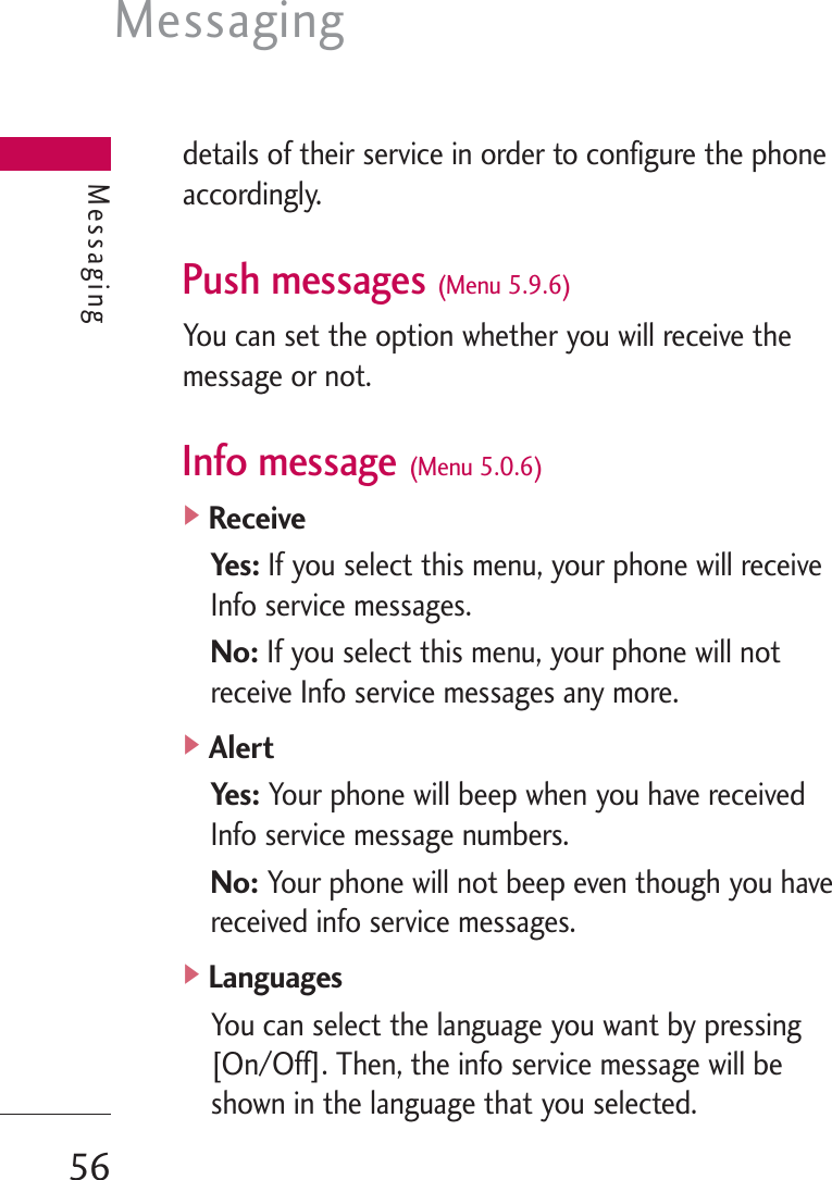 Messaging56Messagingdetails of their service in order to configure the phoneaccordingly.Push messages (Menu 5.9.6)You can set the option whether you will receive themessage or not.Info message (Menu 5.0.6)]ReceiveYes:If you select this menu, your phone will receiveInfo service messages.No: If you select this menu, your phone will notreceive Info service messages any more.]AlertYes:Your phone will beep when you have receivedInfo service message numbers.No: Your phone will not beep even though you havereceived info service messages.]LanguagesYou can select the language you want by pressing[On/Off]. Then, the info service message will beshown in the language that you selected.