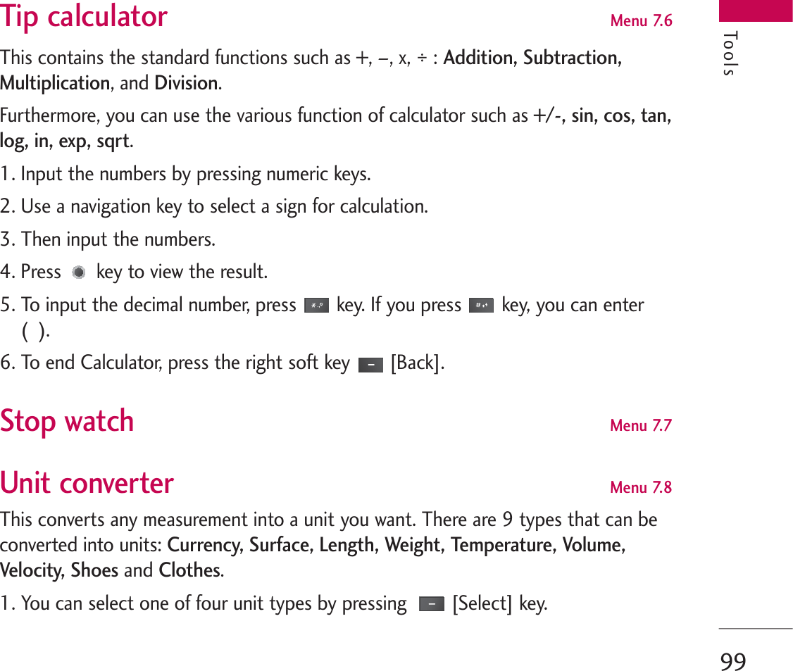 99Tip calculator Menu 7.6This contains the standard functions such as +, –, x, ÷ : Addition, Subtraction,Multiplication, and Division.Furthermore, you can use the various function of calculator such as +/-, sin, cos, tan,log, in, exp, sqrt.1. Input the numbers by pressing numeric keys.2. Use a navigation key to select a sign for calculation.3. Then input the numbers.4. Press key to view the result.5. To input the decimal number, press key. If you press key, you can enter (  ).6. To end Calculator, press the right soft key [Back].Stop watch Menu 7.7Unit converter Menu 7.8This converts any measurement into a unit you want. There are 9 types that can beconverted into units: Currency, Surface, Length, Weight, Temperature, Volume,Velocity, Shoesand Clothes. 1. You can select one of four unit types by pressing  [Select] key.Tools