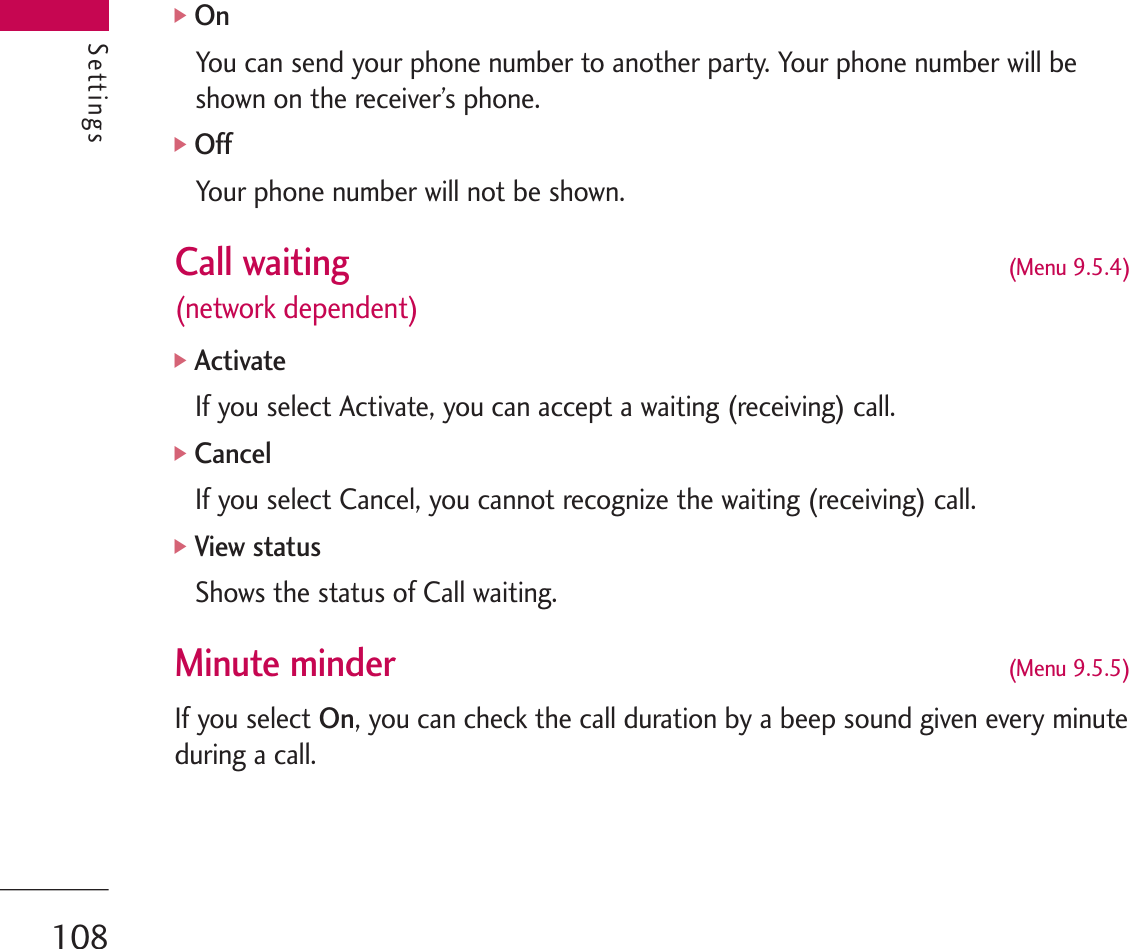 Settings]OnYou can send your phone number to another party. Your phone number will beshown on the receiver’s phone.]OffYour phone number will not be shown.Call waiting  (Menu 9.5.4)(network dependent)]ActivateIf you select Activate, you can accept a waiting (receiving) call.]CancelIf you select Cancel, you cannot recognize the waiting (receiving) call.]View statusShows the status of Call waiting.Minute minder(Menu 9.5.5)If you select On, you can check the call duration by a beep sound given every minuteduring a call.Settings108