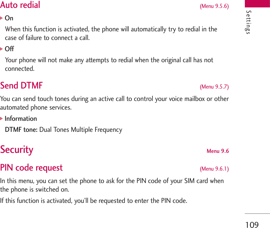 109Auto redial (Menu 9.5.6)]OnWhen this function is activated, the phone will automatically try to redial in thecase of failure to connect a call.]OffYour phone will not make any attempts to redial when the original call has notconnected.Send DTMF(Menu 9.5.7)You can send touch tones during an active call to control your voice mailbox or otherautomated phone services.]InformationDTMF tone: Dual Tones Multiple FrequencySecurity  Menu 9.6PIN code request  (Menu 9.6.1)In this menu, you can set the phone to ask for the PIN code of your SIM card whenthe phone is switched on.If this function is activated, you’ll be requested to enter the PIN code.Settings