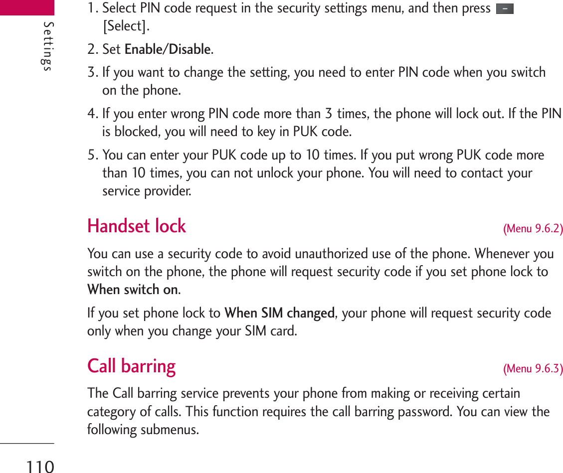 Settings1. Select PIN code request in the security settings menu, and then press[Select].2. Set Enable/Disable.3. If you want to change the setting, you need to enter PIN code when you switchon the phone.4. If you enter wrong PIN code more than 3 times, the phone will lock out. If the PINis blocked, you will need to key in PUK code.5. You can enter your PUK code up to 10 times. If you put wrong PUK code morethan 10 times, you can not unlock your phone. You will need to contact yourservice provider.Handset lock(Menu 9.6.2)You can use a security code to avoid unauthorized use of the phone. Whenever youswitch on the phone, the phone will request security code if you set phone lock toWhen switch on.If you set phone lock to When SIM changed, your phone will request security codeonly when you change your SIM card.Call barring (Menu 9.6.3)The Call barring service prevents your phone from making or receiving certaincategory of calls. This function requires the call barring password. You can view thefollowing submenus.Settings110