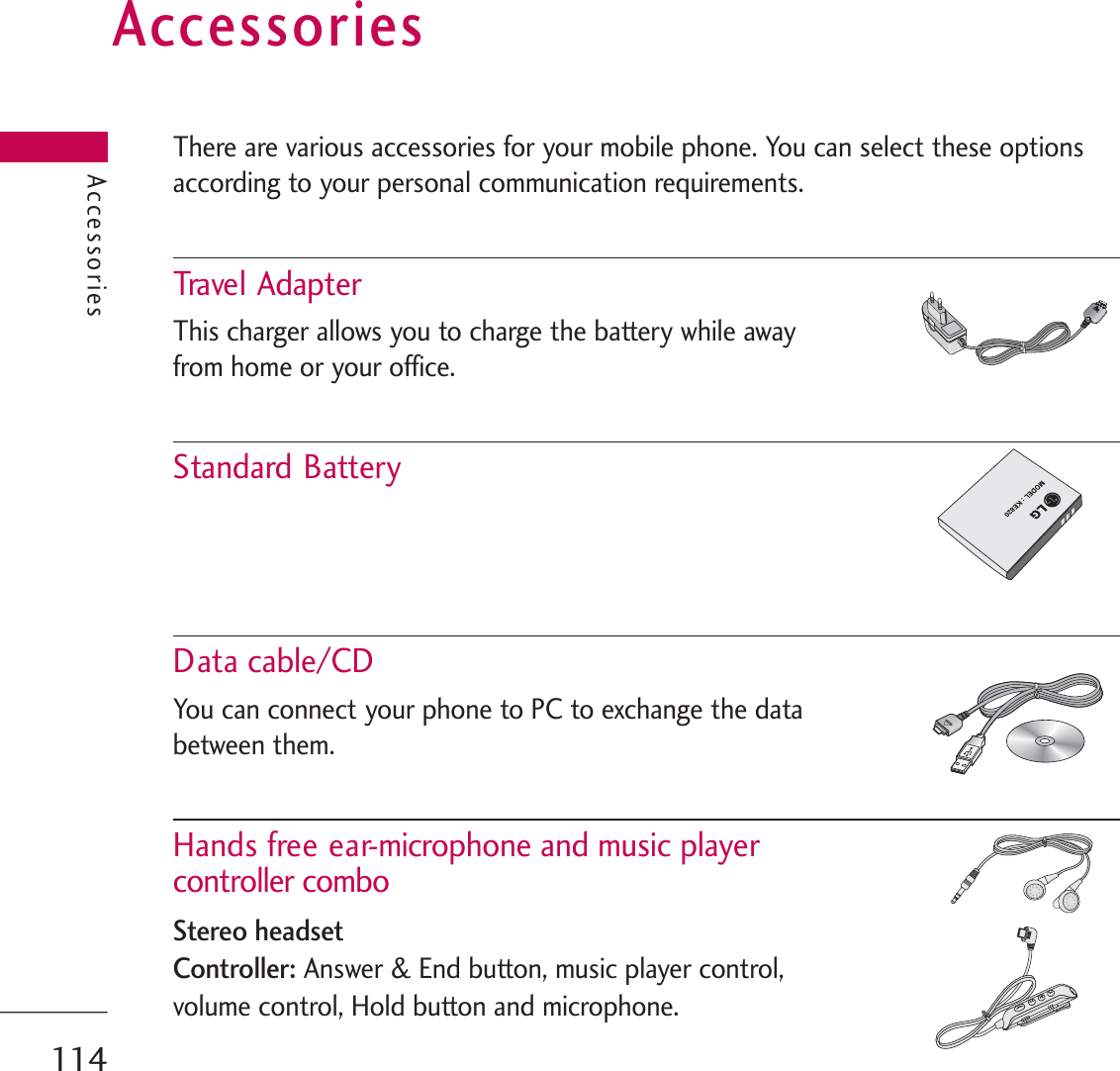 AccessoriesThere are various accessories for your mobile phone. You can select these optionsaccording to your personal communication requirements.Trave l  Adapt erThis charger allows you to charge the battery while away from home or your office.Standard BatteryData cable/CDYou can connect your phone to PC to exchange the databetween them.Hands free ear-microphone and music player controller comboStereo headsetController:Answer &amp; End button, music player control, volume control, Hold button and microphone. Accessories114