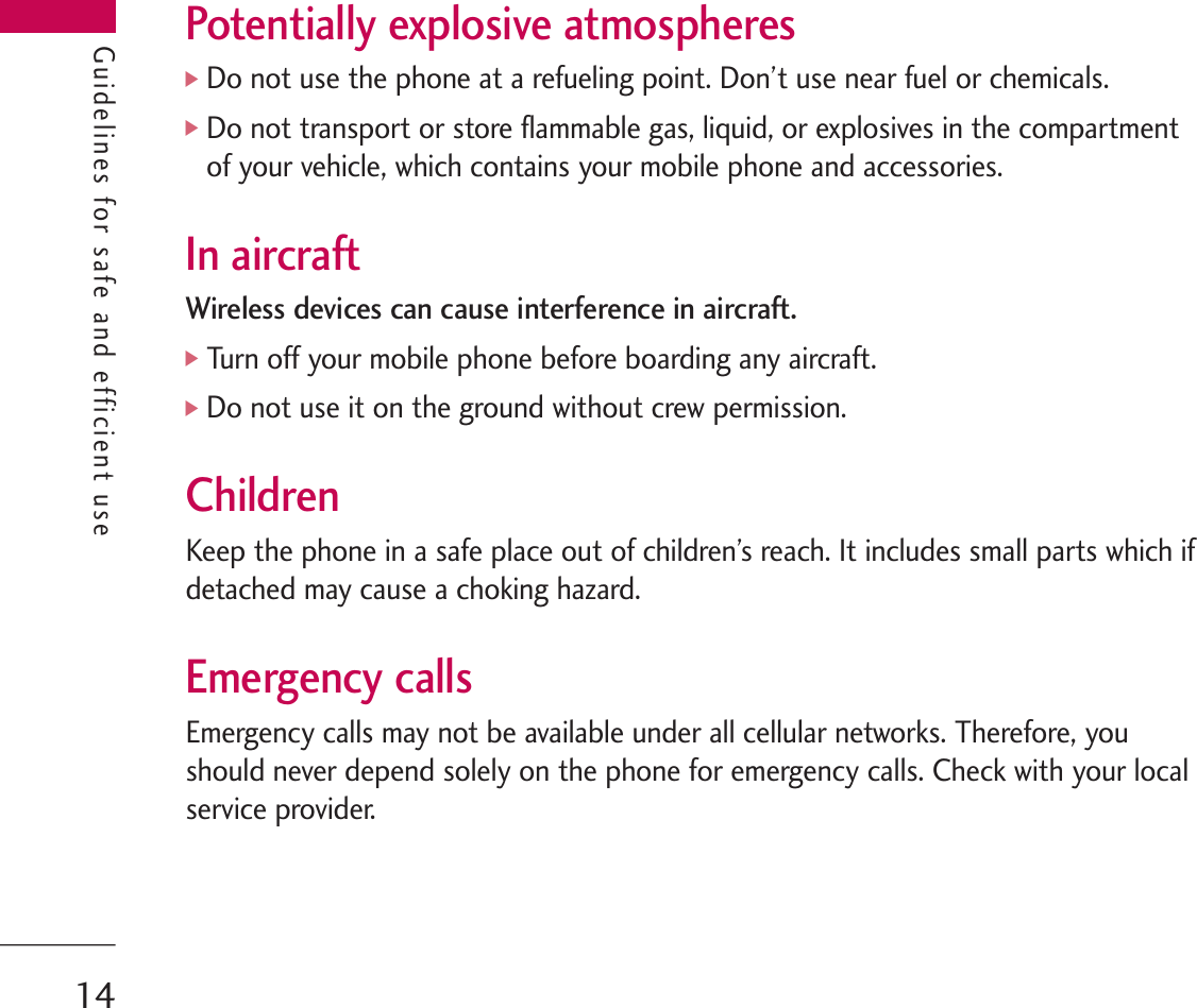 Guidelines for safe and efficient usePotentially explosive atmospheres]Do not use the phone at a refueling point. Don’t use near fuel or chemicals.]Do not transport or store flammable gas, liquid, or explosives in the compartmentof your vehicle, which contains your mobile phone and accessories.In aircraftWireless devices can cause interference in aircraft.]Turn off your mobile phone before boarding any aircraft.]Do not use it on the ground without crew permission.ChildrenKeep the phone in a safe place out of children’s reach. It includes small parts which ifdetached may cause a choking hazard.Emergency callsEmergency calls may not be available under all cellular networks. Therefore, youshould never depend solely on the phone for emergency calls. Check with your localservice provider.Guidelines for safe and efficient use14