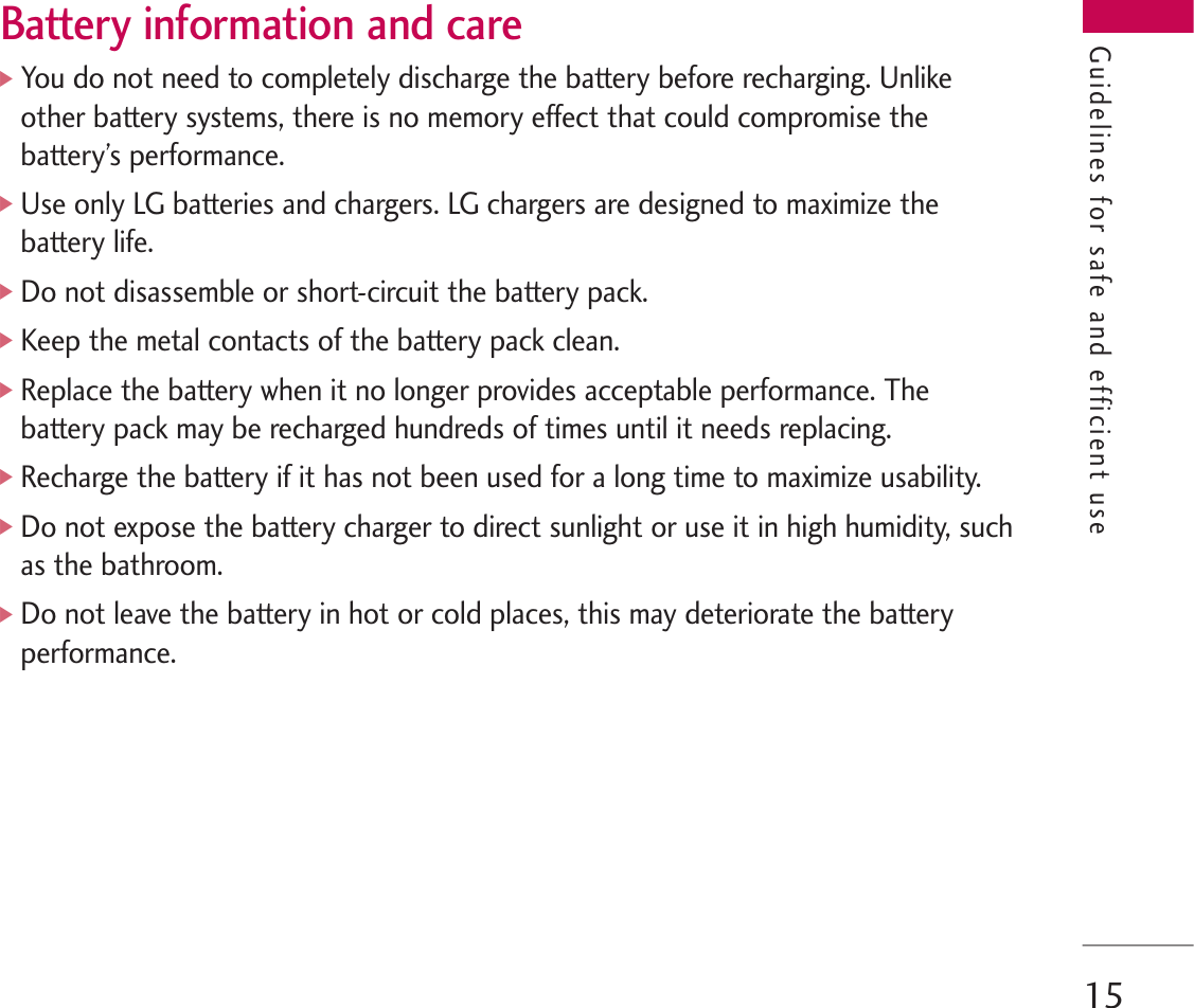 15Battery information and care]You do not need to completely discharge the battery before recharging. Unlikeother battery systems, there is no memory effect that could compromise thebattery’s performance.]Use only LG batteries and chargers. LG chargers are designed to maximize thebattery life.]Do not disassemble or short-circuit the battery pack.]Keep the metal contacts of the battery pack clean.]Replace the battery when it no longer provides acceptable performance. Thebattery pack may be recharged hundreds of times until it needs replacing.]Recharge the battery if it has not been used for a long time to maximize usability.]Do not expose the battery charger to direct sunlight or use it in high humidity, suchas the bathroom.]Do not leave the battery in hot or cold places, this may deteriorate the batteryperformance.Guidelines for safe and efficient use