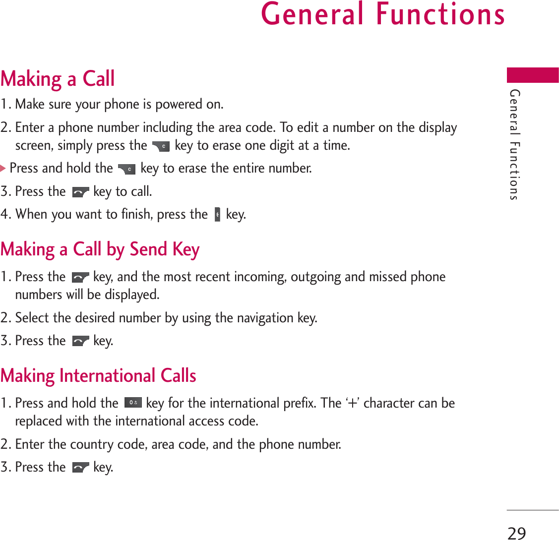 General Functions29Making a Call1. Make sure your phone is powered on.2. Enter a phone number including the area code. To edit a number on the displayscreen, simply press the key to erase one digit at a time.]Press and hold the key to erase the entire number.3. Press the key to call.4. When you want to finish, press the key.Making a Call by Send Key1. Press the key, and the most recent incoming, outgoing and missed phonenumbers will be displayed.2. Select the desired number by using the navigation key.3. Press the key.Making International Calls1. Press and hold the key for the international prefix. The ‘+’ character can bereplaced with the international access code.2. Enter the country code, area code, and the phone number.3. Press the key.General Functions