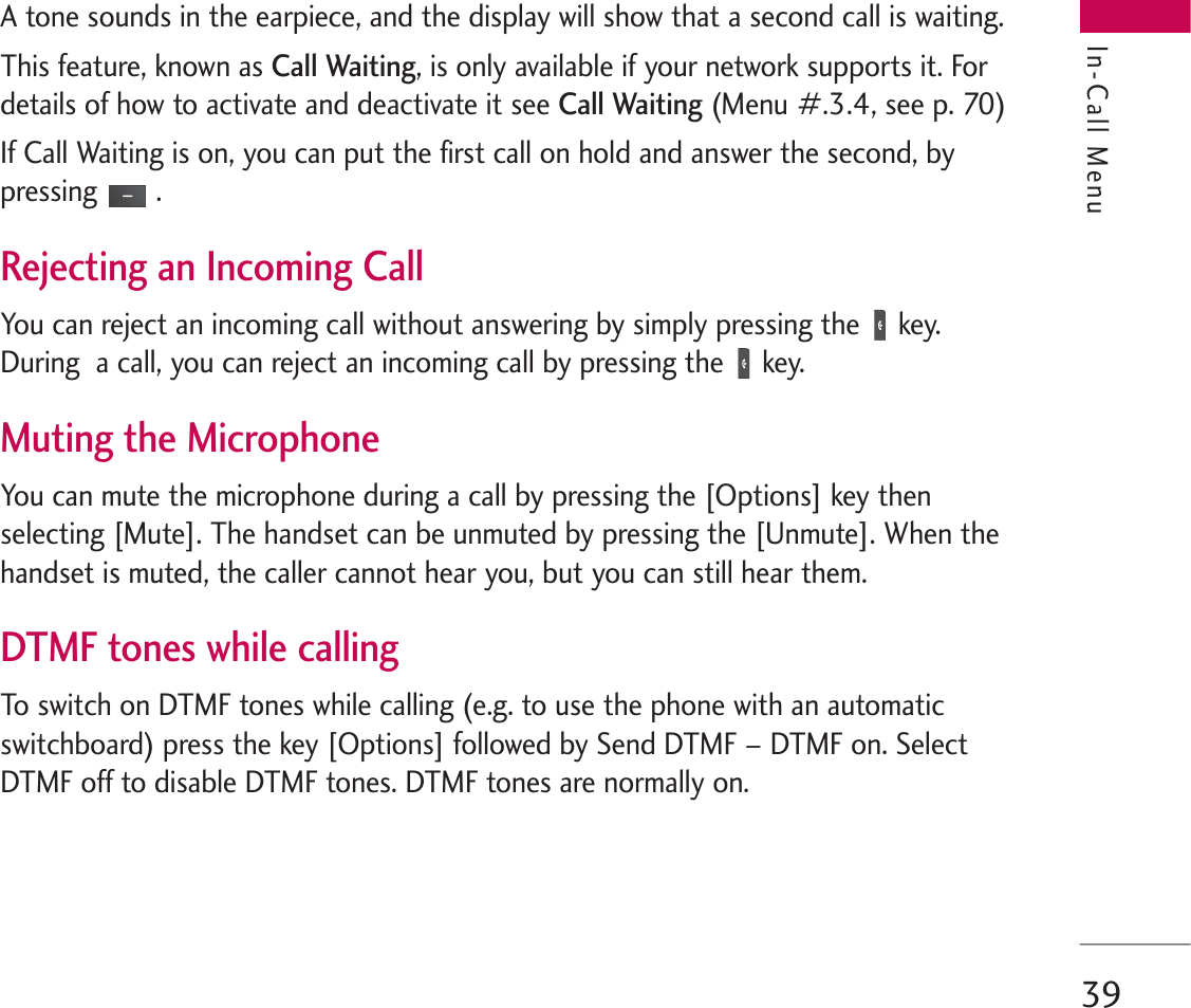 39A tone sounds in the earpiece, and the display will show that a second call is waiting. This feature, known as Call Waiting, is only available if your network supports it. Fordetails of how to activate and deactivate it see Call Waiting(Menu #.3.4, see p. 70) If Call Waiting is on, you can put the first call on hold and answer the second, bypressing .Rejecting an Incoming CallYou can reject an incoming call without answering by simply pressing the key.During  a call, you can reject an incoming call by pressing the key.Muting the MicrophoneYou can mute the microphone during a call by pressing the [Options] key thenselecting [Mute]. The handset can be unmuted by pressing the [Unmute]. When thehandset is muted, the caller cannot hear you, but you can still hear them.DTMF tones while callingTo switch on DTMF tones while calling (e.g. to use the phone with an automaticswitchboard) press the key [Options] followed by Send DTMF – DTMF on. SelectDTMF off to disable DTMF tones. DTMF tones are normally on.In-Call Menu
