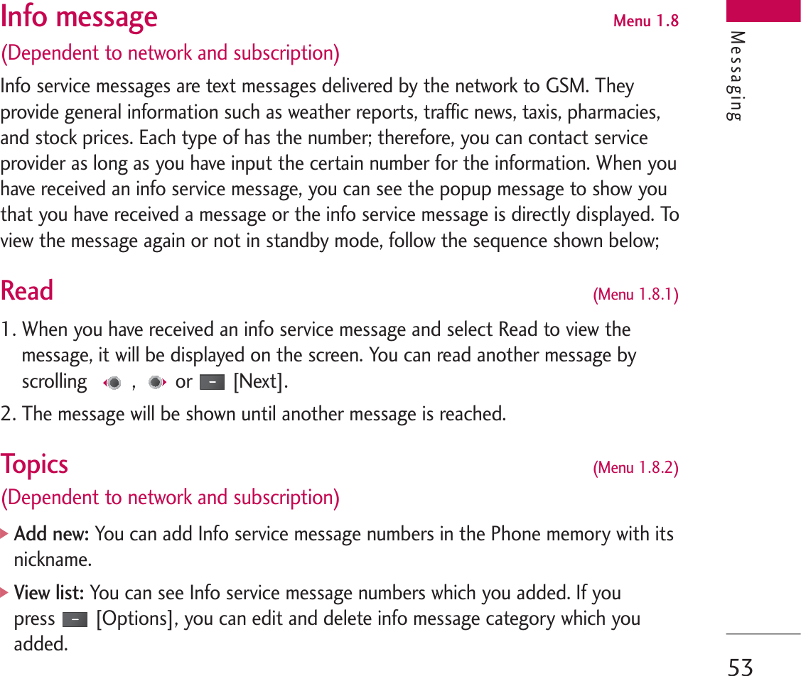 53Info message Menu 1.8(Dependent to network and subscription)Info service messages are text messages delivered by the network to GSM. Theyprovide general information such as weather reports, traffic news, taxis, pharmacies,and stock prices. Each type of has the number; therefore, you can contact serviceprovider as long as you have input the certain number for the information. When youhave received an info service message, you can see the popup message to show youthat you have received a message or the info service message is directly displayed. Toview the message again or not in standby mode, follow the sequence shown below;Read (Menu 1.8.1)1. When you have received an info service message and select Read to view themessage, it will be displayed on the screen. You can read another message byscrolling , or [Next].2. The message will be shown until another message is reached.Topics(Menu 1.8.2)(Dependent to network and subscription)]Add new:You can add Info service message numbers in the Phone memory with itsnickname.]View list: You can see Info service message numbers which you added. If youpress [Options], you can edit and delete info message category which youadded.Messaging