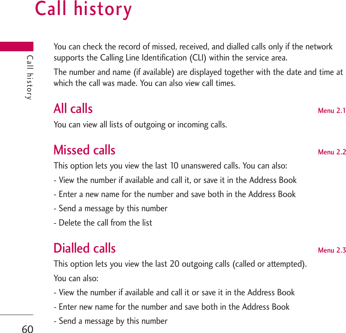 Call historyYou can check the record of missed, received, and dialled calls only if the networksupports the Calling Line Identification (CLI) within the service area.The number and name (if available) are displayed together with the date and time atwhich the call was made. You can also view call times.All calls Menu 2.1You can view all lists of outgoing or incoming calls.Missed calls Menu 2.2This option lets you view the last 10 unanswered calls. You can also:- View the number if available and call it, or save it in the Address Book- Enter a new name for the number and save both in the Address Book- Send a message by this number- Delete the call from the listDialled calls Menu 2.3This option lets you view the last 20 outgoing calls (called or attempted).You can also:- View the number if available and call it or save it in the Address Book- Enter new name for the number and save both in the Address Book- Send a message by this numberCall history60
