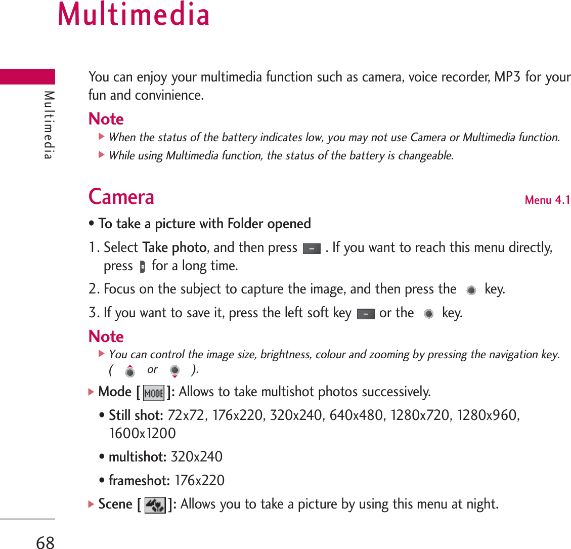 MultimediaYou can enjoy your multimedia function such as camera, voice recorder, MP3 for yourfun and convinience.Note]When the status of the battery indicates low, you may not use Camera or Multimedia function.]While using Multimedia function, the status of the battery is changeable.Camera Menu 4.1• To take a picture with Folder opened1. Select Ta ke  p h o to, and then press . If you want to reach this menu directly,press for a long time.2. Focus on the subject to capture the image, and then press the key.3. If you want to save it, press the left soft key or the key.Note]You can control the image size, brightness, colour and zooming by pressing the navigation key. ( or ).]Mode [ ]: Allows to take multishot photos successively. • Still shot:72x72, 176x220, 320x240, 640x480, 1280x720, 1280x960,1600x1200  • multishot: 320x240• frameshot: 176x220 ]Scene [ ]:Allows you to take a picture by using this menu at night.Multimedia68