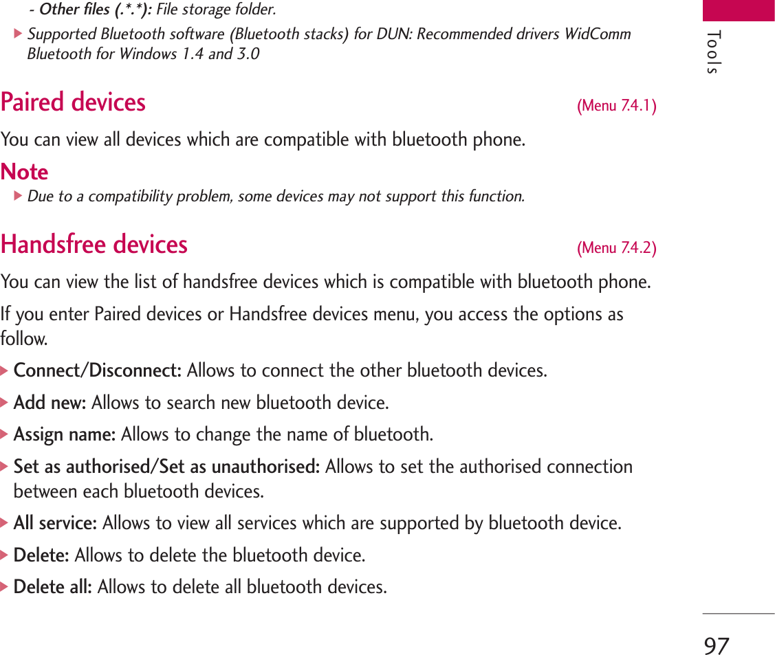 97- Other files (.*.*): File storage folder.]Supported Bluetooth software (Bluetooth stacks) for DUN: Recommended drivers WidCommBluetooth for Windows 1.4 and 3.0 Paired devices(Menu 7.4.1)You can view all devices which are compatible with bluetooth phone.Note]Due to a compatibility problem, some devices may not support this function.Handsfree devices(Menu 7.4.2)You can view the list of handsfree devices which is compatible with bluetooth phone.If you enter Paired devices or Handsfree devices menu, you access the options asfollow.]Connect/Disconnect: Allows to connect the other bluetooth devices.]Add new:Allows to search new bluetooth device.]Assign name: Allows to change the name of bluetooth.]Set as authorised/Set as unauthorised:Allows to set the authorised connectionbetween each bluetooth devices.]All service: Allows to view all services which are supported by bluetooth device.]Delete: Allows to delete the bluetooth device.]Delete all:Allows to delete all bluetooth devices.Tools