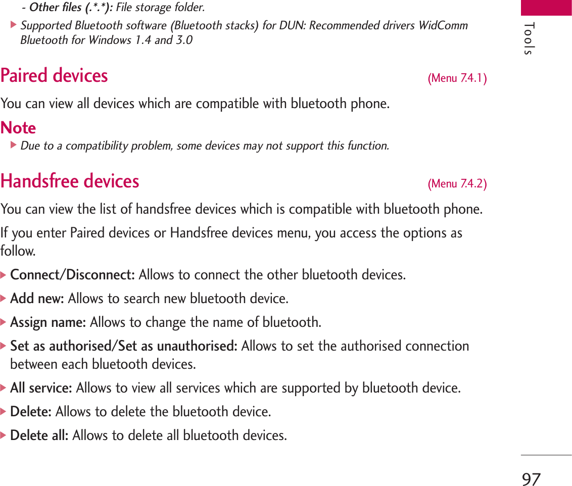 97- Other files (.*.*): File storage folder.]Supported Bluetooth software (Bluetooth stacks) for DUN: Recommended drivers WidCommBluetooth for Windows 1.4 and 3.0 Paired devices (Menu 7.4.1)You can view all devices which are compatible with bluetooth phone.Note]Due to a compatibility problem, some devices may not support this function.Handsfree devices (Menu 7.4.2)You can view the list of handsfree devices which is compatible with bluetooth phone.If you enter Paired devices or Handsfree devices menu, you access the options asfollow.]Connect/Disconnect: Allows to connect the other bluetooth devices.]Add new:Allows to search new bluetooth device.]Assign name: Allows to change the name of bluetooth.]Set as authorised/Set as unauthorised:Allows to set the authorised connectionbetween each bluetooth devices.]All service: Allows to view all services which are supported by bluetooth device.]Delete: Allows to delete the bluetooth device.]Delete all:Allows to delete all bluetooth devices.Tools