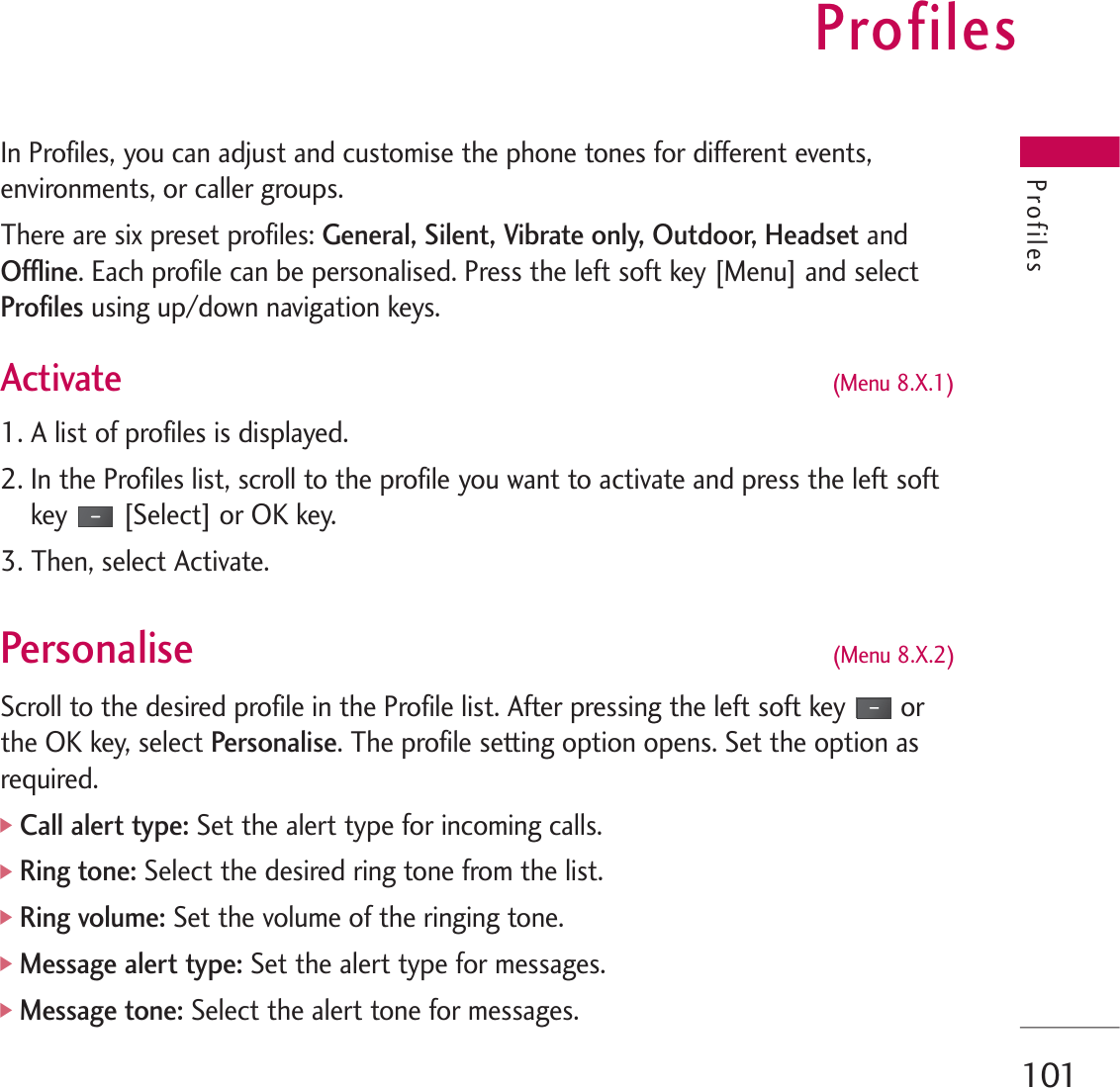 Profiles101In Profiles, you can adjust and customise the phone tones for different events,environments, or caller groups.There are six preset profiles: General, Silent, Vibrate only, Outdoor, Headset andOffline. Each profile can be personalised. Press the left soft key [Menu] and selectProfilesusing up/down navigation keys.Activate (Menu 8.X.1)1. A list of profiles is displayed.2. In the Profiles list, scroll to the profile you want to activate and press the left softkey [Select] or OK key.3. Then, select Activate.Personalise (Menu 8.X.2)Scroll to the desired profile in the Profile list. After pressing the left soft key orthe OK key, select Personalise. The profile setting option opens. Set the option asrequired.]Call alert type: Set the alert type for incoming calls.]Ring tone: Select the desired ring tone from the list.]Ring volume: Set the volume of the ringing tone.]Message alert type:Set the alert type for messages.]Message tone: Select the alert tone for messages.Profiles