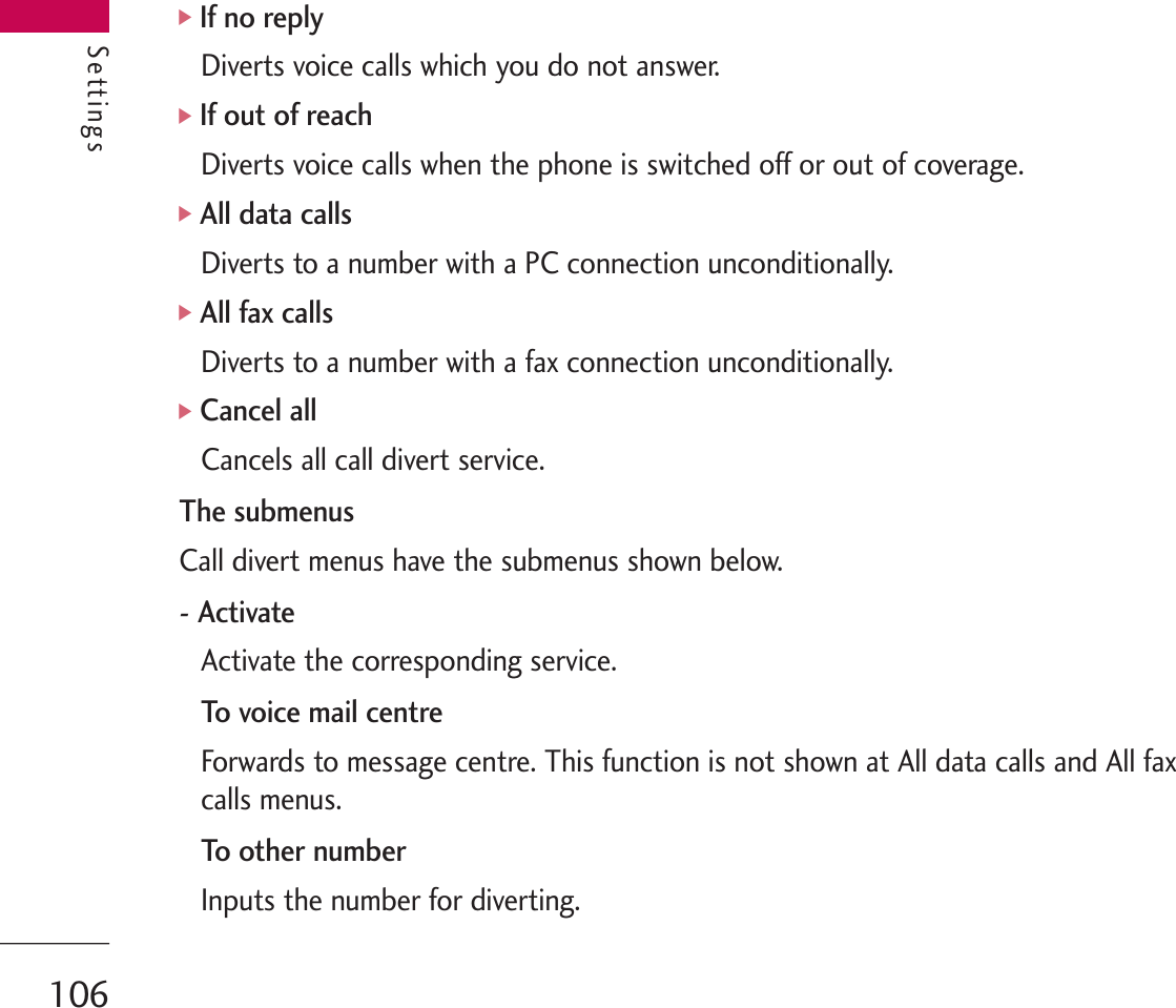 Settings]If no replyDiverts voice calls which you do not answer.]If out of reachDiverts voice calls when the phone is switched off or out of coverage.]All data callsDiverts to a number with a PC connection unconditionally.]All fax callsDiverts to a number with a fax connection unconditionally.]Cancel allCancels all call divert service.The submenusCall divert menus have the submenus shown below.- ActivateActivate the corresponding service.To voice mail centreForwards to message centre. This function is not shown at All data calls and All faxcalls menus.To ot h er nu m berInputs the number for diverting.Settings106
