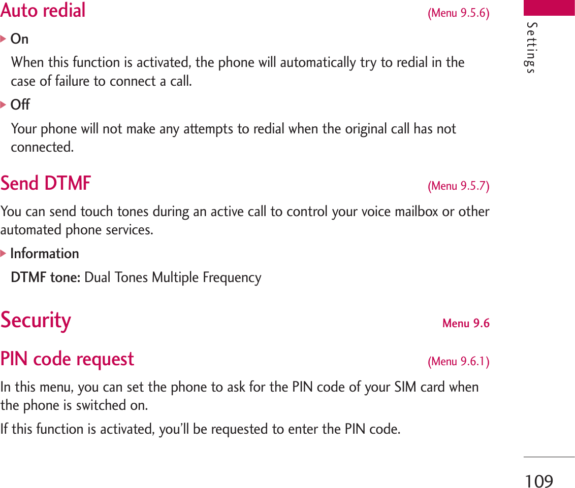 109Auto redial  (Menu 9.5.6)]OnWhen this function is activated, the phone will automatically try to redial in thecase of failure to connect a call.]OffYour phone will not make any attempts to redial when the original call has notconnected.Send DTMF (Menu 9.5.7)You can send touch tones during an active call to control your voice mailbox or otherautomated phone services.]InformationDTMF tone: Dual Tones Multiple FrequencySecurity  Menu 9.6PIN code request  (Menu 9.6.1)In this menu, you can set the phone to ask for the PIN code of your SIM card whenthe phone is switched on.If this function is activated, you’ll be requested to enter the PIN code.Settings