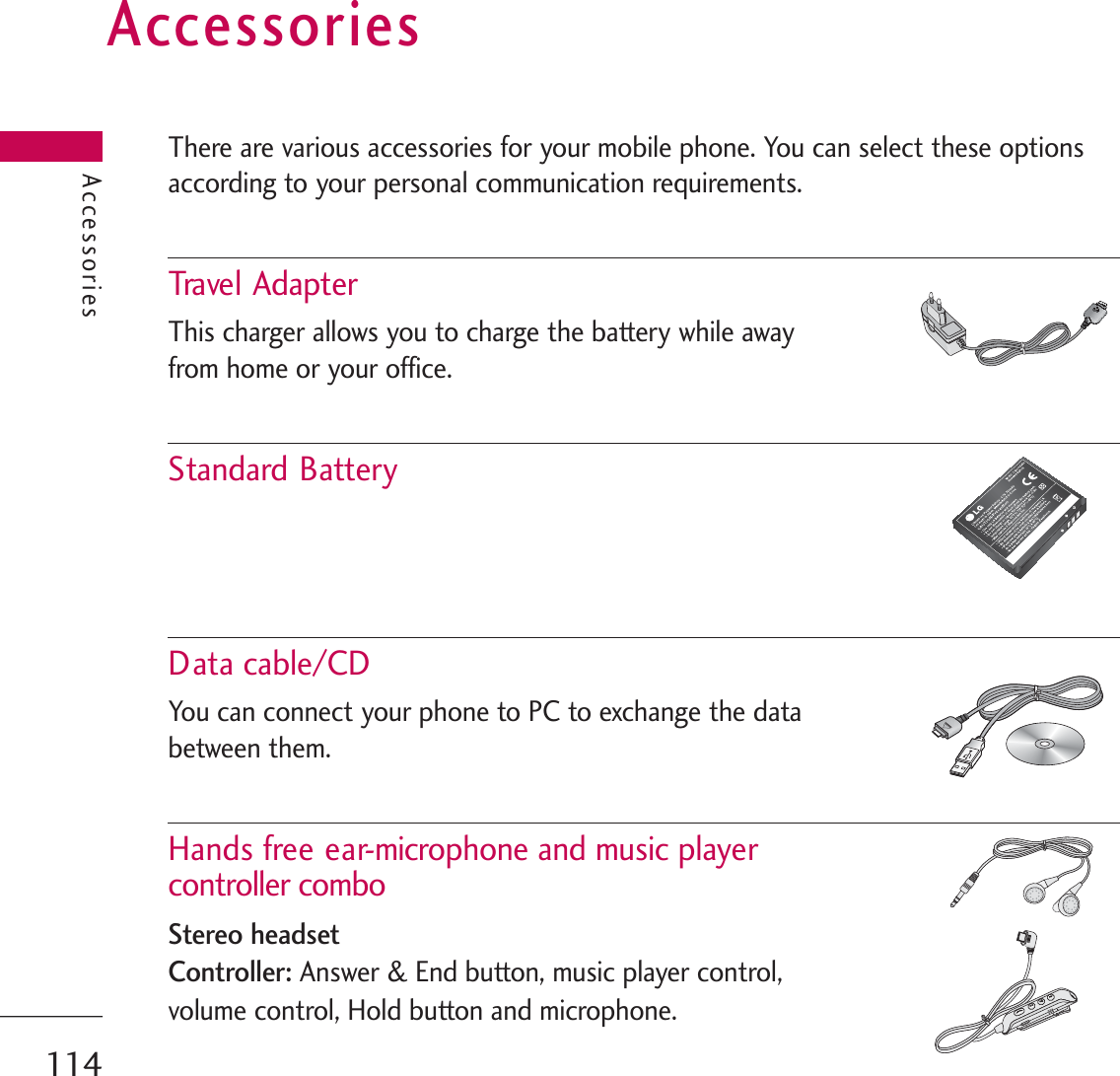 AccessoriesThere are various accessories for your mobile phone. You can select these optionsaccording to your personal communication requirements.Trave l  AdapterThis charger allows you to charge the battery while away from home or your office.Standard BatteryData cable/CDYou can connect your phone to PC to exchange the databetween them.Hands free ear-microphone and music player controller comboStereo headsetController:Answer &amp; End button, music player control, volume control, Hold button and microphone. Accessories114