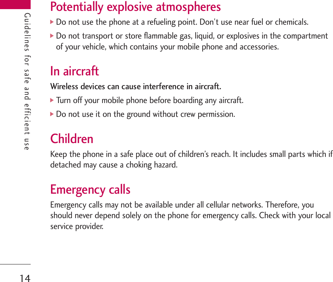 Guidelines for safe and efficient usePotentially explosive atmospheres]Do not use the phone at a refueling point. Don’t use near fuel or chemicals.]Do not transport or store flammable gas, liquid, or explosives in the compartmentof your vehicle, which contains your mobile phone and accessories.In aircraftWireless devices can cause interference in aircraft.]Turn off your mobile phone before boarding any aircraft.]Do not use it on the ground without crew permission.ChildrenKeep the phone in a safe place out of children’s reach. It includes small parts which ifdetached may cause a choking hazard.Emergency callsEmergency calls may not be available under all cellular networks. Therefore, youshould never depend solely on the phone for emergency calls. Check with your localservice provider.Guidelines for safe and efficient use14