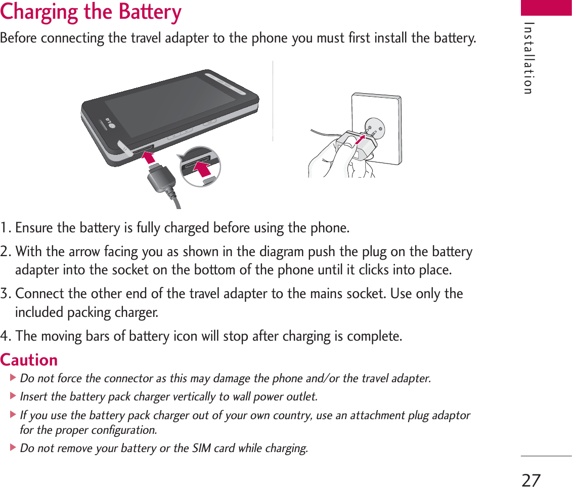27Charging the BatteryBefore connecting the travel adapter to the phone you must first install the battery.1. Ensure the battery is fully charged before using the phone.2. With the arrow facing you as shown in the diagram push the plug on the batteryadapter into the socket on the bottom of the phone until it clicks into place.3. Connect the other end of the travel adapter to the mains socket. Use only theincluded packing charger.4. The moving bars of battery icon will stop after charging is complete.Caution]Do not force the connector as this may damage the phone and/or the travel adapter.]Insert the battery pack charger vertically to wall power outlet.]If you use the battery pack charger out of your own country, use an attachment plug adaptorfor the proper configuration.]Do not remove your battery or the SIM card while charging.Installation