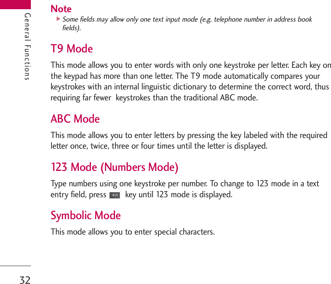 General FunctionsNote]Some fields may allow only one text input mode (e.g. telephone number in address bookfields).T9 ModeThis mode allows you to enter words with only one keystroke per letter. Each key onthe keypad has more than one letter. The T9 mode automatically compares yourkeystrokes with an internal linguistic dictionary to determine the correct word, thusrequiring far fewer  keystrokes than the traditional ABC mode.ABC ModeThis mode allows you to enter letters by pressing the key labeled with the requiredletter once, twice, three or four times until the letter is displayed.123 Mode (Numbers Mode) Type numbers using one keystroke per number. To change to 123 mode in a textentry field, press key until 123 mode is displayed.Symbolic Mode This mode allows you to enter special characters.General Functions32