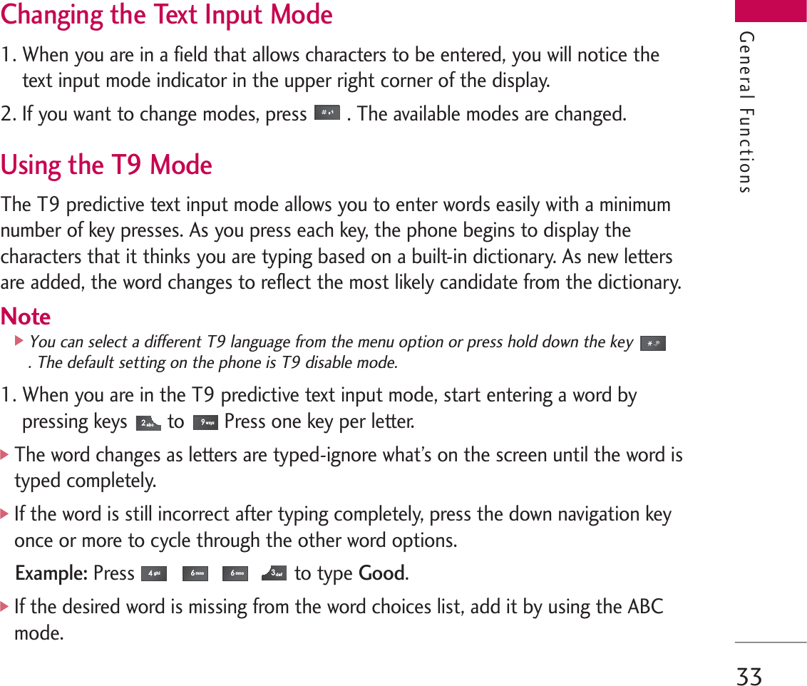 33Changing the Text Input Mode1. When you are in a field that allows characters to be entered, you will notice thetext input mode indicator in the upper right corner of the display.2. If you want to change modes, press . The available modes are changed.Using the T9 ModeThe T9 predictive text input mode allows you to enter words easily with a minimumnumber of key presses. As you press each key, the phone begins to display thecharacters that it thinks you are typing based on a built-in dictionary. As new lettersare added, the word changes to reflect the most likely candidate from the dictionary.Note]You can select a different T9 language from the menu option or press hold down the key. The default setting on the phone is T9 disable mode. 1. When you are in the T9 predictive text input mode, start entering a word bypressing keys to Press one key per letter.]The word changes as letters are typed-ignore what’s on the screen until the word istyped completely.]If the word is still incorrect after typing completely, press the down navigation keyonce or more to cycle through the other word options.Example:Press to type Good.]If the desired word is missing from the word choices list, add it by using the ABCmode.defmnomnoghiwxyzabcGeneral Functions