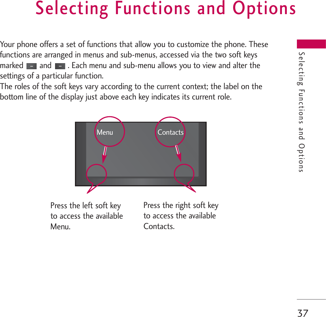 Selecting Functions and Options37Your phone offers a set of functions that allow you to customize the phone. Thesefunctions are arranged in menus and sub-menus, accessed via the two soft keysmarked and . Each menu and sub-menu allows you to view and alter thesettings of a particular function.The roles of the soft keys vary according to the current context; the label on thebottom line of the display just above each key indicates its current role.Selecting Functions and OptionsPress the left soft keyto access the availableMenu.Press the right soft keyto access the availableContacts.Menu Contacts