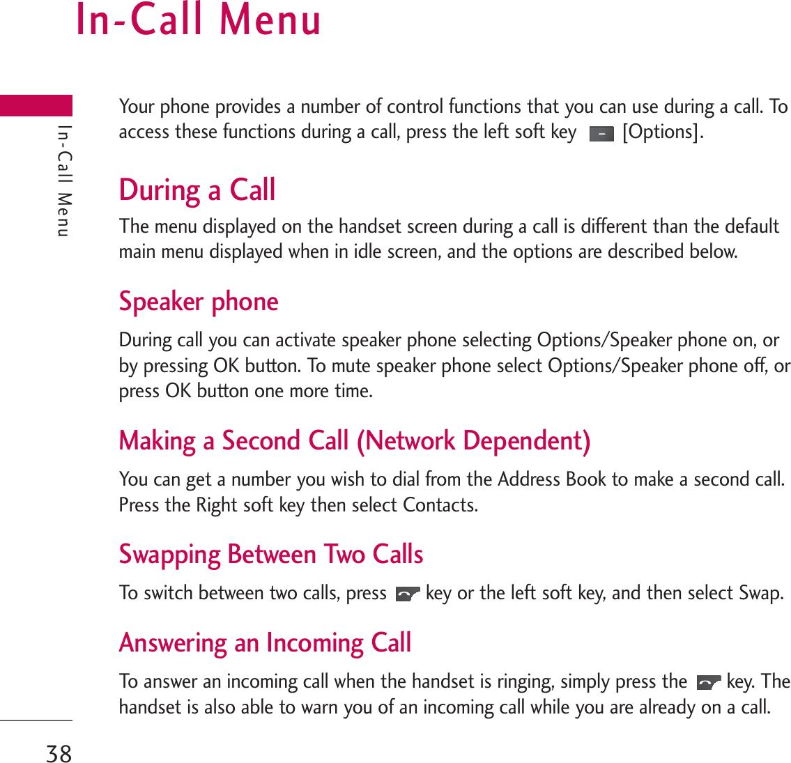 In-Call MenuYour phone provides a number of control functions that you can use during a call. Toaccess these functions during a call, press the left soft key  [Options].During a CallThe menu displayed on the handset screen during a call is different than the defaultmain menu displayed when in idle screen, and the options are described below.Speaker phoneDuring call you can activate speaker phone selecting Options/Speaker phone on, orby pressing OK button. To mute speaker phone select Options/Speaker phone off, orpress OK button one more time.Making a Second Call (Network Dependent)You can get a number you wish to dial from the Address Book to make a second call.Press the Right soft key then select Contacts.Swapping Between Two CallsTo switch between two calls, press key or the left soft key, and then select Swap. Answering an Incoming Call To answer an incoming call when the handset is ringing, simply press the key. Thehandset is also able to warn you of an incoming call while you are already on a call. In-Call Menu38