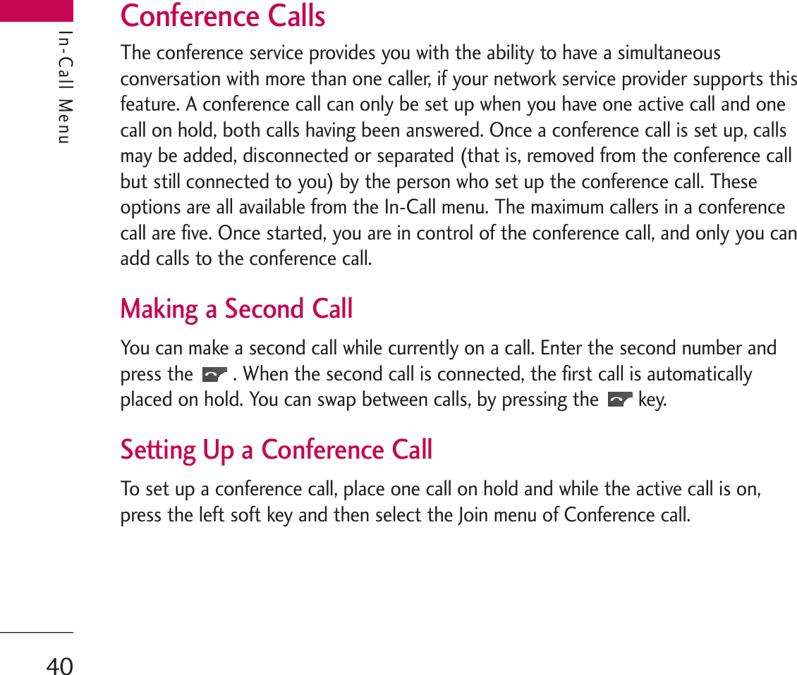 In-Call MenuConference CallsThe conference service provides you with the ability to have a simultaneousconversation with more than one caller, if your network service provider supports thisfeature. A conference call can only be set up when you have one active call and onecall on hold, both calls having been answered. Once a conference call is set up, callsmay be added, disconnected or separated (that is, removed from the conference callbut still connected to you) by the person who set up the conference call. Theseoptions are all available from the In-Call menu. The maximum callers in a conferencecall are five. Once started, you are in control of the conference call, and only you canadd calls to the conference call.Making a Second CallYou can make a second call while currently on a call. Enter the second number andpress the . When the second call is connected, the first call is automaticallyplaced on hold. You can swap between calls, by pressing the key.Setting Up a Conference CallTo set up a conference call, place one call on hold and while the active call is on,press the left soft key and then select the Join menu of Conference call.In-Call Menu40