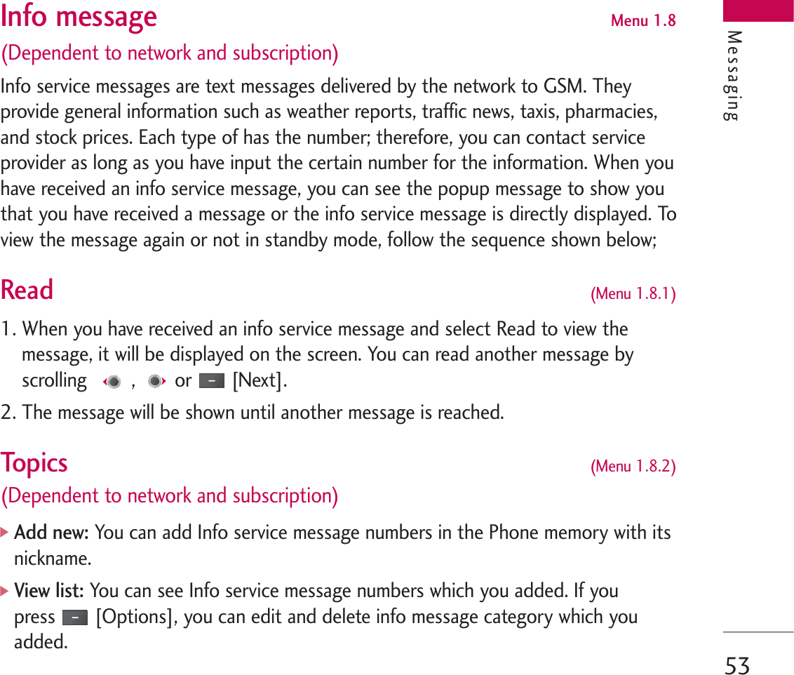 53Info message Menu 1.8(Dependent to network and subscription)Info service messages are text messages delivered by the network to GSM. Theyprovide general information such as weather reports, traffic news, taxis, pharmacies,and stock prices. Each type of has the number; therefore, you can contact serviceprovider as long as you have input the certain number for the information. When youhave received an info service message, you can see the popup message to show youthat you have received a message or the info service message is directly displayed. Toview the message again or not in standby mode, follow the sequence shown below;Read  (Menu 1.8.1)1. When you have received an info service message and select Read to view themessage, it will be displayed on the screen. You can read another message byscrolling , or [Next].2. The message will be shown until another message is reached.Topi cs (Menu 1.8.2)(Dependent to network and subscription)]Add new:You can add Info service message numbers in the Phone memory with itsnickname.]View list: You can see Info service message numbers which you added. If youpress [Options], you can edit and delete info message category which youadded.Messaging