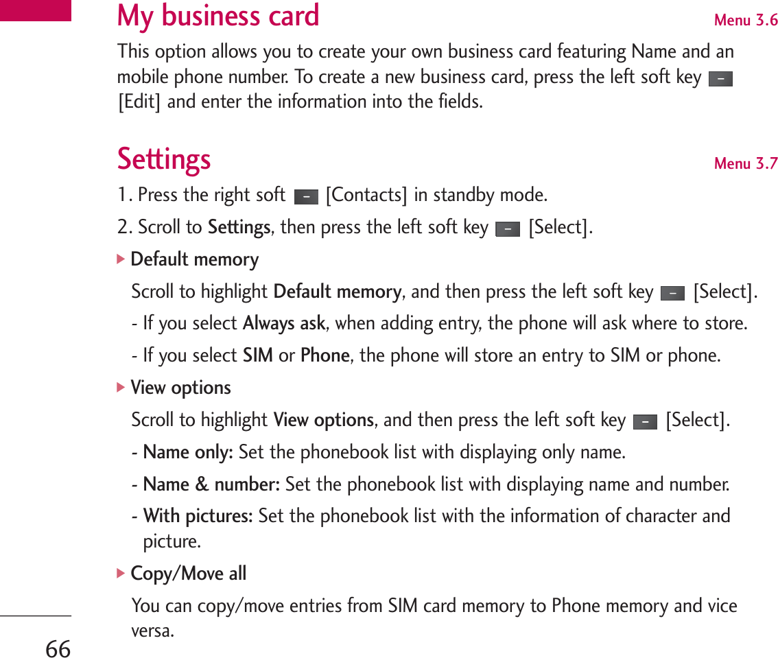 My business card Menu 3.6This option allows you to create your own business card featuring Name and anmobile phone number. To create a new business card, press the left soft key[Edit] and enter the information into the fields.Settings Menu 3.71. Press the right soft [Contacts] in standby mode.2. Scroll to Settings, then press the left soft key [Select].]Default memoryScroll to highlight Default memory, and then press the left soft key [Select].- If you select Always ask, when adding entry, the phone will ask where to store.- If you select SIMor Phone, the phone will store an entry to SIM or phone.]View optionsScroll to highlight View options, and then press the left soft key [Select].- Name only:Set the phonebook list with displaying only name.- Name &amp; number: Set the phonebook list with displaying name and number.- With pictures: Set the phonebook list with the information of character andpicture.]Copy/Move allYou can copy/move entries from SIM card memory to Phone memory and viceversa.66
