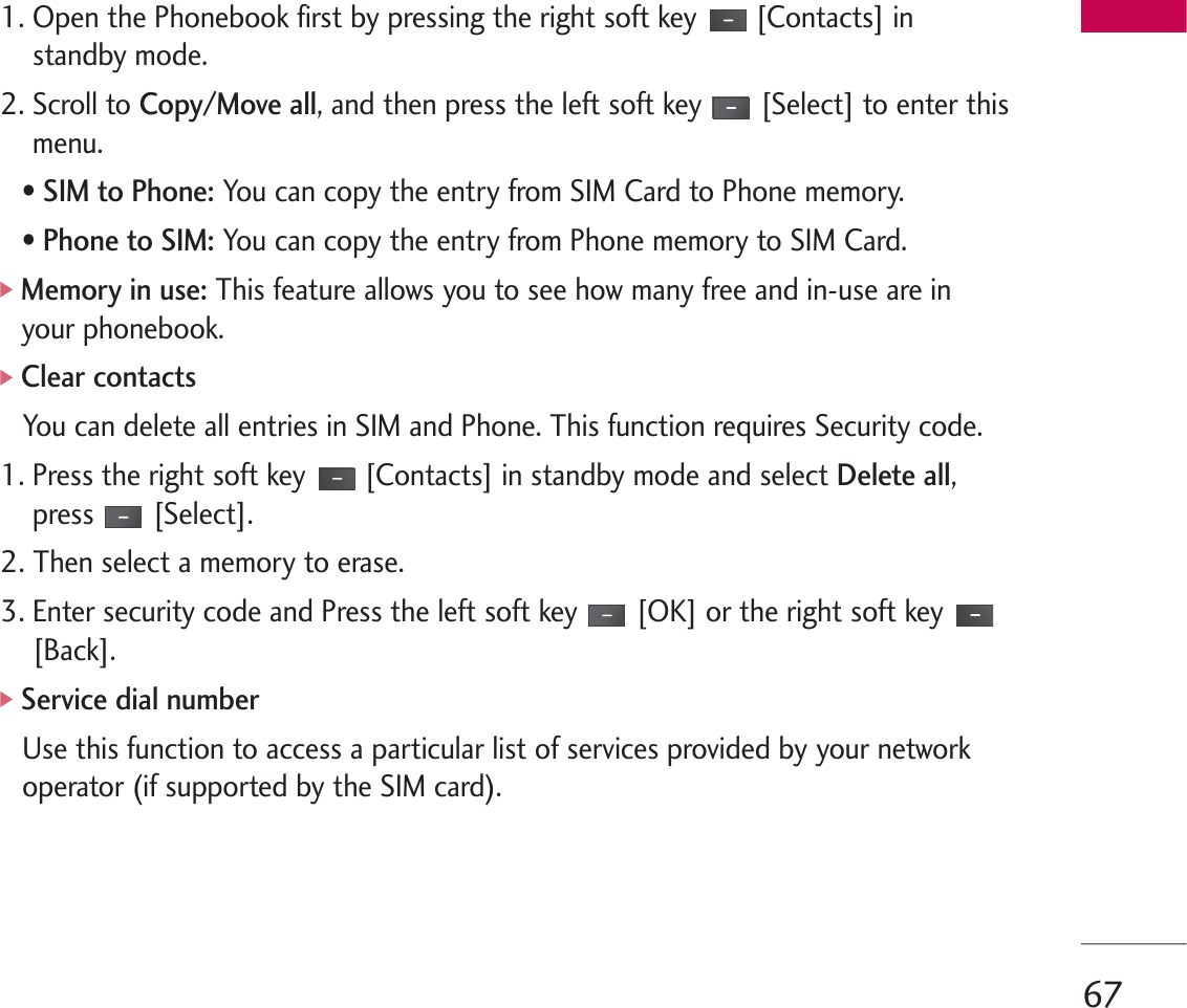 671. Open the Phonebook first by pressing the right soft key [Contacts] instandby mode.2. Scroll to Copy/Move all, and then press the left soft key [Select] to enter thismenu.• SIM to Phone: You can copy the entry from SIM Card to Phone memory. • Phone to SIM: You can copy the entry from Phone memory to SIM Card.]Memory in use: This feature allows you to see how many free and in-use are inyour phonebook.]Clear contactsYou can delete all entries in SIM and Phone. This function requires Security code.1. Press the right soft key [Contacts] in standby mode and select Delete all,press [Select].2. Then select a memory to erase.3. Enter security code and Press the left soft key [OK] or the right soft key[Back].]Service dial numberUse this function to access a particular list of services provided by your networkoperator (if supported by the SIM card).