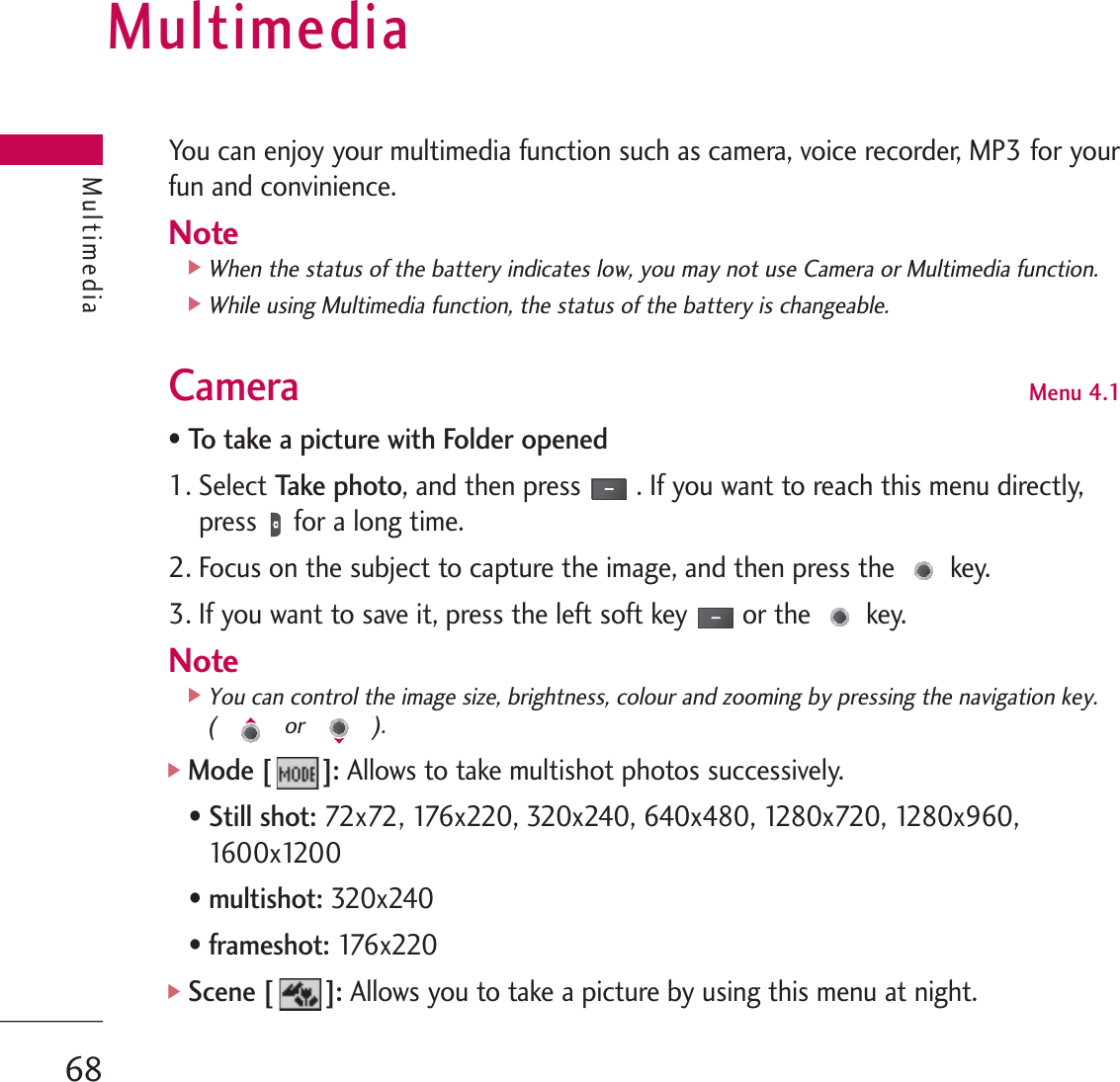 MultimediaYou can enjoy your multimedia function such as camera, voice recorder, MP3 for yourfun and convinience.Note]When the status of the battery indicates low, you may not use Camera or Multimedia function.]While using Multimedia function, the status of the battery is changeable.Camera Menu 4.1• To take a picture with Folder opened1. Select Ta ke  p h o to, and then press . If you want to reach this menu directly,press for a long time.2. Focus on the subject to capture the image, and then press the key.3. If you want to save it, press the left soft key or the key.Note]You can control the image size, brightness, colour and zooming by pressing the navigation key. ( or ).]Mode [ ]: Allows to take multishot photos successively. • Still shot:72x72, 176x220, 320x240, 640x480, 1280x720, 1280x960,1600x1200  • multishot: 320x240• frameshot: 176x220 ]Scene [ ]:Allows you to take a picture by using this menu at night.Multimedia68