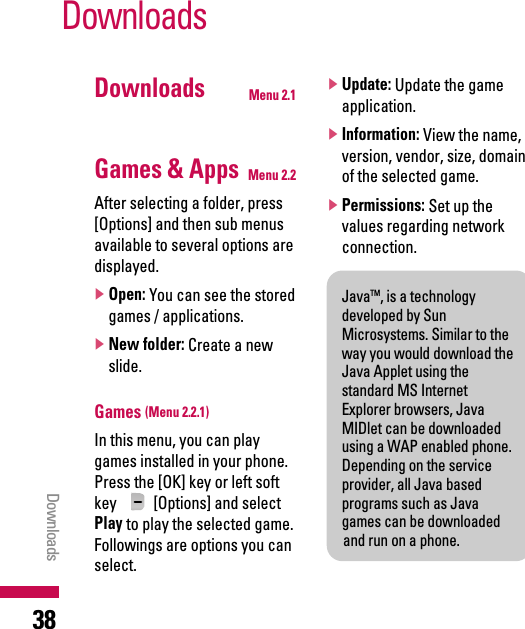 Downloads Menu 2.1Games &amp; Apps Menu 2.2After selecting a folder, press[Options] and then sub menusavailable to several options aredisplayed.]Open: You can see the storedgames / applications.]New folder: Create a newslide.Games (Menu 2.2.1)In this menu, you can playgames installed in your phone.Press the [OK] key or left softkey  [Options] and selectPlay to play the selected game.Followings are options you canselect.]Update: Update the gameapplication.]Information: View the name,version, vendor, size, domainof the selected game.]Permissions: Set up thevalues regarding networkconnection.DownloadsDownloads38JavaTM, is a technologydeveloped by SunMicrosystems. Similar to theway you would download theJava Applet using thestandard MS InternetExplorer browsers, JavaMIDlet can be downloadedusing a WAP enabled phone.Depending on the serviceprovider, all Java basedprograms such as Javagames can be downloadedand run on a phone. 
