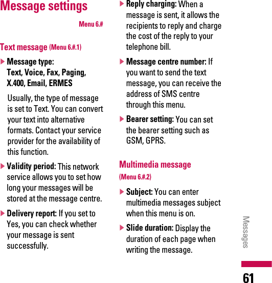 Message settingsMenu 6.#Text message (Menu 6.#.1)]Message type:Text, Voice, Fax, Paging,X.400, Email, ERMES Usually, the type of messageis set to Text. You can convertyour text into alternativeformats. Contact your serviceprovider for the availability ofthis function.]Validity period: This networkservice allows you to set howlong your messages will bestored at the message centre.]Delivery report: If you set toYes, you can check whetheryour message is sentsuccessfully.]Reply charging: When amessage is sent, it allows therecipients to reply and chargethe cost of the reply to yourtelephone bill.]Message centre number: Ifyou want to send the textmessage, you can receive theaddress of SMS centrethrough this menu.]Bearer setting: You can setthe bearer setting such asGSM, GPRS.Multimedia message (Menu 6.#.2)]Subject: You can entermultimedia messages subjectwhen this menu is on.]Slide duration: Display theduration of each page whenwriting the message.Messages 61