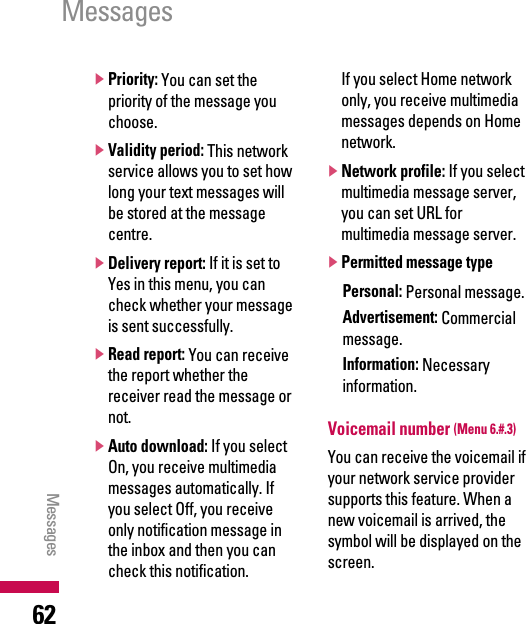 ]Priority: You can set thepriority of the message youchoose.]Validity period: This networkservice allows you to set howlong your text messages willbe stored at the messagecentre.]Delivery report: If it is set toYes in this menu, you cancheck whether your messageis sent successfully.]Read report: You can receivethe report whether thereceiver read the message ornot.]Auto download: If you selectOn, you receive multimediamessages automatically. Ifyou select Off, you receiveonly notification message inthe inbox and then you cancheck this notification. If you select Home networkonly, you receive multimediamessages depends on Homenetwork.]Network profile: If you selectmultimedia message server,you can set URL formultimedia message server.]Permitted message type Personal: Personal message.Advertisement: Commercialmessage.Information: Necessaryinformation.Voicemail number (Menu 6.#.3)You can receive the voicemail ifyour network service providersupports this feature. When anew voicemail is arrived, thesymbol will be displayed on thescreen. Messages Messages 62