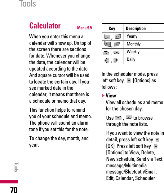 Calculator Menu 9.9When you enter this menu acalendar will show up. On top ofthe screen there are sectionsfor date. Whenever you changethe date, the calendar will beupdated according to the date.And square cursor will be usedto locate the certain day. If yousee marked date in thecalendar, it means that there isa schedule or memo that day.This function helps to remindyou of your schedule and memo.The phone will sound an alarmtone if you set this for the note. To change the day, month, andyear.In the scheduler mode, pressleft soft key  [Options] asfollows;]ViewView all schedules and memofor the chosen day.Use , to browsethrough the note lists.If you want to view the note indetail, press left soft key[OK]. Press left soft key [Options] to View, Delete,New schedule, Send via Textmessage/Multimediamessage/Bluetooth/Email,Edit, Calendar, SchedulerToolsTools70Key Description,Yearly,Monthly, Weekly, Daily