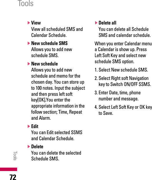 ]ViewView all scheduled SMS andCalendar Schedule.]New schedule SMSAllows you to add newschedule SMS.]New scheduleAllows you to add newschedule and memo for thechosen day. You can store upto 100 notes. Input the subjectand then press left softkey[OK].You enter theappropriate information in thefollow section; Time, Repeatand Alarm.]EditYou can Edit selected SSMSand Calendar Schedule.]DeleteYou can delete the selectedSchedule SMS.]Delete allYou can delete all ScheduleSMS and calendar schedule.When you enter Calendar menua Calendar is show up. PressLeft Soft Key and select newschedule SMS option.1. Select New schedule SMS.2. Select Right soft Navigationkey to Switch ON/OFF SSMS.3. Enter Date, time, phonenumber and message.4. Select Left Soft Key or OK keyto Save.ToolsTools72