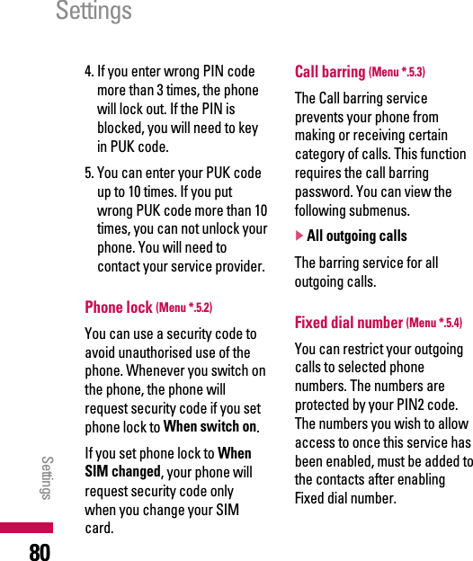 4. If you enter wrong PIN codemore than 3 times, the phonewill lock out. If the PIN isblocked, you will need to keyin PUK code.5. You can enter your PUK codeup to 10 times. If you putwrong PUK code more than 10times, you can not unlock yourphone. You will need tocontact your service provider.Phone lock (Menu *.5.2)You can use a security code toavoid unauthorised use of thephone. Whenever you switch onthe phone, the phone willrequest security code if you setphone lock to When switch on.If you set phone lock to WhenSIM changed, your phone willrequest security code onlywhen you change your SIMcard.Call barring (Menu *.5.3)The Call barring serviceprevents your phone frommaking or receiving certaincategory of calls. This functionrequires the call barringpassword. You can view thefollowing submenus.]All outgoing callsThe barring service for alloutgoing calls.Fixed dial number (Menu *.5.4)You can restrict your outgoingcalls to selected phonenumbers. The numbers areprotected by your PIN2 code.The numbers you wish to allowaccess to once this service hasbeen enabled, must be added tothe contacts after enablingFixed dial number.SettingsSettings80