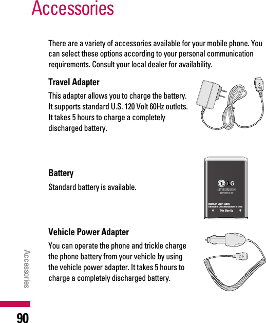 There are a variety of accessories available for your mobile phone. Youcan select these options according to your personal communicationrequirements. Consult your local dealer for availability.Travel AdapterThis adapter allows you to charge the battery.It supports standard U.S. 120 Volt 60Hz outlets.It takes 5 hours to charge a completelydischarged battery.BatteryStandard battery is available.Vehicle Power Adapter You can operate the phone and trickle chargethe phone battery from your vehicle by usingthe vehicle power adapter. It takes 5 hours tocharge a completely discharged battery.AccessoriesAccessories90LITHIUM IONBATTERY 3.7V830mAh LGIP-G830Cell made in China Manufactured in ChinaThis Side Up